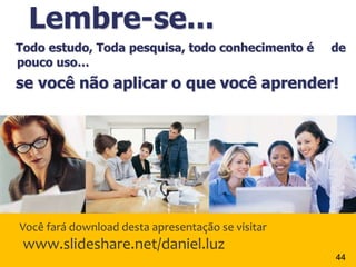 Lembre-se...
Todo estudo, Toda pesquisa, todo conhecimento é    de
pouco uso…
se você não aplicar o que você aprender!




Você fará download desta apresentação se visitar
 www.slideshare.net/daniel.luz
                                                   44
 