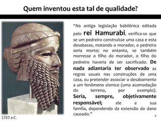 Quem inventou esta tal de qualidade?

                           “Na antiga legislação babilônica editada
                           pelo rei Hamurabi, verifica-se que
                           se um pedreiro construísse uma casa e esta
                           desabasse, matando o morador, o pedreiro
                           seria morto; no entanto, se também
                           morresse o filho do morador, o filho do
                           pedreiro haveria de ser sacrificado. De
                           nada adiantaria ter observado as
                           regras usuais nas construções de uma
                           casa, ou pretender associar o desabamento
                           a um fenômeno sísmico (uma acomodação
                           do       terreno,      por       exemplo).
                           Seria,  sempre,     objetivamente
                           responsável;    ele      e    sua
                           família, dependendo da extensão do dano
                           causado.”                             5
1727 a.C.
 
