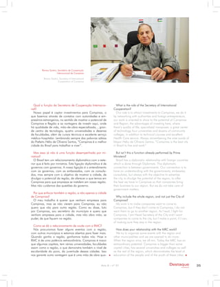 Romeu Santini, Secretário de Cooperação
                       Internacional de Campinas

          Romeu Santini, Secretary of International
                       Cooperation of Campinas




  Qual a função da Secretaria de Cooperação Internacio-            What is the role of the Secretary of International
nal?                                                             Cooperation?
  Nosso papel é captar investimentos para Campinas, o              Our role is to attract investments to Campinas, we do it
que fazemos através de contatos com autoridades e em-            by networking with authorities and foreign entrepreneurs,
presários estrangeiros, no sentido de mostrar o potencial de     our work is oriented to show to the potential of Campinas
Campinas e Região e as vantagens de investir aqui, onde          and Region, the advantages of investing here, where
há qualidade de vida, mão-de-obra especializada, , gran-         there’s quality of life, specialized manpower, a great center
de centro de tecnologia, quatro universidades e dezenas          of technology, four universities and dozens of community
de faculdades, além de cursos técnicos e excelente serviço       colleges, in addition to technical courses and excellent
médico-hospitalar. Lembrando sempre das palavras sábias          Health Care service. Always remembering the wise words of
do Prefeito Hélio de Oliveira Santos, “Campinas é a melhor       Mayor Helio de Oliveira Santos, “Campinas is the best city
cidade do Brasil para trabalhar e viver”.                        in Brazil to live and work”

  Mas essa já não é uma função desempenhada por mi-                But isn’t this a function already performed by Prime
nistros?                                                         Ministers?
  O Brasil tem um relacionamento diplomático com o exte-           Brazil has a diplomatic relationship with foreign countries
rior que é feito por ministros. Esta ligação diplomática é de    which is done through Diplomats. This diplomatic
governos com governos. A nossa ligação é o entendimento          connection is between governments. Our connection is to
com os governos, com as embaixadas, com os consula-              have an understanding with the governments, embassies,
dos, mas sempre com o objetivo de mostrar a cidade, de           consulates, but always with the objective to advertise
divulgar o potencial da região, de oferecer o que temos em       the city, to divulge the potential of the region, to offer
Campinas para que empresas se instalem em nossa região.          the best we have in Campinas so that companies bring
Mas não cuidamos das questões do governo.                        their business to our region. But we do not take care of
                                                                 government matters.
  Por que enfocar também a região, e não apenas a cidade
de Campinas?                                                       Why include the whole region, and not just the City of
  O meu trabalho é querer que venham empresas para               Campinas?
Campinas, mas se não vierem para Campinas, eu não                  My work is to make companies want to come to
quero que vão para outra região. Como eu disse, luto             Campinas, but if they don’t come to Campinas, I do not
por Campinas, sou secretário do município e quero que            want them to go to another region. As I said, I fight for
venham empresas para a cidade, mas não abro mão, se              Campinas, I am Head Secretary of the City and I want
puder, de que fiquem na região.                                  companies to come to the city, but I make a point, if I can,
                                                                 of making sure they stay in the region.
  Como se dá o relacionamento de vocês com a RMC?
  Nós procuramos fazer alguns eventos com a região,                How does your relationship with the MRC work?
com outros municípios e estamos abertos para fazer mais.           We try to organize some events with the region and
Quando ganha a região, ganhamos todos nós. Hoje a                other municipalities and we are opened to do more.
RMC é de uma potência extraordinária. Campinas é maior           When the region wins, we all win. Today the MRC has an
que algumas capitais, tem várias universidades, faculdades       extraordinary potential. Campinas is bigger than some
assim como a região, o que demonstra também o nível de           capital cities, has several universities and colleges as well
escolaridade do povo, da juventude dessas cidades. Isso          as the rest of the region, which demonstrates the level of
nos garante outra vantagem que é uma mão de obra qua-            education of the people and of the youth of these cities.


                                                        Ano X - nº 31                                           Destaque                35
                                                                                                                          empresarial
 