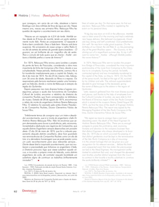 História | History             (Reedição/Re-Edition)

        que conseguiu, em cerca de um mês, abastecer o bairro                         liters of water per day. On that same year, his first son
        Botafogo com dois milhões de litros de água por dia. Nesse                    was born. Rebouças Filho insisted in registering the
        mesmo ano, nasceu seu primeiro filho. Rebouças Filho fez                      event on his personal diary.
        questão de registrar o acontecimento em seu diário.
                                                                                        “A big boy was born at 4:45 in the afternoon. Matilde
          “Nasceu-se um rapagão às 4,3/4 da tarde. Matilde so-                        was in labor since 8 in the morning and had a relatively
        freu desde às 8 horas da manhã, tendo um parto relativa-                      very happy delivery. She behaved courageously. Good
        mente muito feliz. Portou-se corajosamente. O rapazote é                      size boy, strong and well constituted. God predestinates
        forte e bem constituído. Deus o fade bem. Nasceu sob bons                     him well. He was born under good auspices. On the
        auspícios. No aniversário do nosso amigo o velho Pedro II,                    birthday of our friend, the old Peter II, on the premiering
        no dia da estreia da estreia da grande ópera brasileira – O                   day of the great Brazilian opera – The Guarani, to the
        guarani, ao sol brilhante de um magnífico dia de verão.                       shining sun of a magnificent summer day. To top it off I
        Para o cúmulo de tudo quero que se chame - André - em-                        want to name him - Andres - although Matilde prefers
        bora a Matilde prefira o nome de Antonio”3                                    the name Antonio”3

          Em 1874, Rebouças Filho enviou para Londres o projeto                         In 1874, Rebouças Filho sent to London the project
        da ponte de ferro de Piracicaba, considerada a obra mais                      Iron Bridge of Piracicaba, considered the most important
        importante da linha de Campinas a Rio Claro, devido a sua                     workmanship of the route from Campinas to Rio Claro,
        complexidade. Nesse período, fatidicamente, contraiu tifo e                   due to its complexity. During this period, he fatally
        foi transferido imediatamente para a capital do Estado, no                    contracted typhoid and was immediately transferred to
        dia 6 de maio de 1874. No dia 25 do mesmo mês, faleceu                        the capital of the State, on May 6, 1874. On the 25th
        com 36 anos de idade, deixando os filhos e a esposa. Os                       of the same month, he died at the age of 36, survived
        responsáveis pela ferrovia resolveram prestar uma homena-                     by his children and wife. The railroad superintendents
        gem ao falecido, dando o nome de Rebouças à estação da                        decided to give homage to the deceased, giving
        região do Quilombo.                                                           the name of Rebouças to the station in the region of
          Depois pesquisas nas mais diversas fontes e lugares con-                    Quilombo.
        seguimos, graças a ajuda dos funcionários do Complexo                           Later, research gathered from the most diverse sources
        Cultural de Jundiaí, encontrar o relatório da diretoria da                    and places; and thanks to the help of employees from
        companhia Paulista que ficam armazenados na biblioteca                        the Cultural Complex of Jundiai, we were able to find
        do museu. Datado de 28 de agosto de 1874, encontramos                         the Board of Directors report of the São Paulo Company
        o relato da morte do engenheiro Antônio Pereira Rebouças                      which is stored at the museum library. Dated August 28,
        Filho. O relatório foi assinado pelo então Diretor Presiden-                  1874, we find the story of the death of Engineer Antônio
        te da Companhia Paulista, Doutor Clementino Falcão de                         Pereira Rebouças Filho. The report was signed by the
        Souza Filho.                                                                  Managing President of the São Paulo Company at the
                                                                                      time, Doctor Clementino Falcao de Souza Filho.
          “Infelizmente temos de consignar aqui um triste e desola-
        dor acontecimento, que é a morte do engenheiro chefe Dr.                         “We regret we have to consign here a sad and
        Antônio Pereira Rebouças Filho. Não há encômios que se-                       desolating event, the death of the Head Engineer Dr.
        jam demasiados para louvar a proficiência, zelo, economia,                    Antônio Pereira Rebouças Filho. There are no enough
        honestidade e dedicação aos negócios da Companhia, que                        eulogies to praise the proficiency, zeal, economy,
        aquele distinto Engenheiro sempre desenvolveu em proveito                     honesty and devotion to the company business than
        desta. O dia 26 de maio de 1874, que foi o infausto pas-                      that distinct Engineer who always developed in its favor.
        samento daquele distinto cavalheiro, deve ficar guardado                      May 26, 1874 day on which occurred the passing of
        nas reminiscências da Companhia Paulista como um dia de                       that distinct gentleman must be kept in the reminiscence
        luto: é a derradeira homenagem que se pode prestar como                       of the São Paulo Company as a day of mourning:
        um justo reconhecimento para seus relevantes serviços...                      it is the utmost homage that can be given as a just
        Diante desse fatal e inopinado acontecimento, que nos rou-                    recognition for his relevant services… Before this fatal
        baram a preciosidade que tínhamos no engenheiro Chefe,                        and unexpected event that has stolen the preciousness
        a Diretoria procurou logo que viesse substituir aquele vá-                    we had in the Head Engineer, the management swiftly
        cuo, e incumbiu o próprio irmão do falecido, outro distinto                   looked to substitute that void, and charged the deceased
        engenheiro da corte, de contratar naquela localidade um                       own brother, another distinct engineer from the Court,
        substituto digno de continuar os trabalhos brilhantemente                     to contract in that locality a worthy substitute to continue
        iniciados”.4                                                                  the works brilliantly initiated”.4
           1
             s.a. (1935) Cincoentenário da estrada de ferro do Paraná: 1885 - 5 de       1
                                                                                           s.a. (1935) Paraná railroad Fiftieth anniversary: 1885 - February
        fevereiro - 1935. Publicação da rêde de viação Paraná-Santa Catarina. Curi-   5 – 1935 - Publication of the Parana - Santa Catarina Transportation
        tiba: imprensa Paranaense.                                                    Network. Curitiba: Press from Parana.
           2
             s.a. (1871). O diário do Rio de Janeiro, fev.                               2
                                                                                           s.a. (1871). The Daily of Rio de Janeiro, Fev.
           3
             ROCHA, V. (2002) Série Brasil império. Disponível na internet: http://      3
                                                                                           ROCHA, V. (2002) Brazilian Empire series. Available in the Internet:
        www.memoriaonline.com.br/biografias_antonio_reboucas.htm, em junho de         http://www.memoriaonline.com.br/biografias_antonio_reboucas.htm,
        2002.                                                                         on June 2002.
           4
             Relatório da Directoria da Companhia Paulista para a Sessão de Assem-       4
                                                                                           Board of Directors Report of the Sao Paulo Company to the Session
        bleia Geral de 30 de julho de 1871 (a 1874).                                  of the General Assembly from July 30, 1871 (to 1874).




62      Destaque                                                             Ano X - nº 31
                   empresarial
 
