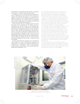 160 milhões e foi projetada para quadruplicar a produção                    visit of Brazilian President Luiz Inácio Lula da Silva and
do laboratório, conforme a demanda do mercado.                              other public officials. R$160 million were invested on
  A unidade, com 35 mil metros quadrados de área cons-                      the new building that was projected to quadruple the
truída, é balizada pelo que existe de mais avançado no                      laboratory’s production, according to market demand.
segmento de produção farmacêutica, com equipamentos                            The unit, with 35 thousand square meters of under-roof
inéditos no Brasil. As novas máquinas garantem uma pro-                     construction, is marked out by the most advanced there is
dução automatizada, sem contato manual, o que garante                       available in the segment of pharmaceutical production,
maior margem de segurança aos medicamentos fabricados                       with equipment unprecedented in Brazil. The new machines
e também aos colaboradores da empresa.                                      ensure an automated production without manual contact,
  O funcionamento da nova unidade vai permitir ao Cris-                     which guarantees a greater safety margin for products
tália saltar de uma produção de 107 milhões de compri-                      manufactured and also for company employees.
midos/mês para até 407 milhões de compromidos, de-                             The operation of the new unit will allow Cristália to jump
pendendo da demanda dos medicamentos. Os liofilizados                       from a production of 107 million tablets per month to
(conservados em baixas temperaturas) que hoje são produ-                    up to 407 million, depending on the drug demand. The
zidos na ordem de 600 mil unidades por mês, podem al-                       freeze-dried (preserved at low temperatures) that are now
cançar a marca de 2,4 milhões de unidades mensais, valor                    produced in the range of 600 thousand units per month
que corresponde ao quádruplo do volume atual. Com uma                       can reach the mark of 2.4 million units per month, which
produção de 650 mil unidades ao mês, o volume de semis-                     corresponds to four times the current volume. With a
sólidos também sofrerá alta de produção, podendo chegar                     production of 650 thousand units per month, the volume of
a 4,05 milhões de unidades. Por fim, os colírios terão sua                  semi-solids will also undergo production increase, reaching
produção aumentada de 140 mil até um máximo de 940                          4.05 million units. Finally, eye drops will have its production
mil unidades.                                                               increased from 140 thousand up to a maximum of 940
  As novas capacidades de produção foram visionadas le-                     thousand units.
vando também em conta a ampliação de exportação de                             The new capacities were envisioned taking also into
medicamentos. A intenção é de até 2013 ampliar as ex-                       account the expansion of export of medicines. The intention
portações para o equivalente a 10% do total produzido,                      is to expand exports by 2013 to the equivalent of 10% of
margem que hoje corresponde a pouco mais de 5% da pro-                      total production, margin which today corresponds to a little
dução total do laboratório.                                                 over 5% of total production in the lab.
     Laboratório Cristália / João Prudente




                                                 Pesquisador maneja um dos aparelhos no PD&I
                                             Researcher handles one of the devices at the RD&I center



                                                               Ano XI - nº 32                                             Destaque                81
                                                                                                                                    empresarial
 