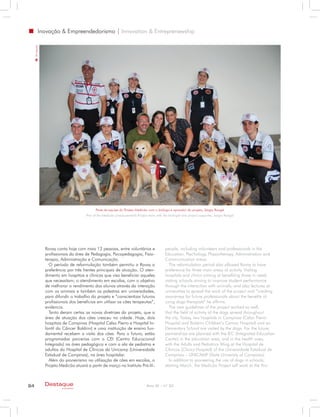 Inovação & Empreendedorismo | Innovation & Entreprenewship
     Divulgação




                                               Parte da equipe do Projeto Medicão com o biólogo e apoiador do projeto, Sérgio Rangel
                                         Part of the Medicão (measurement) Project team with the biologist and project supporter, Sergio Rangel




                  Rovay conta hoje com mais 12 pessoas, entre voluntários e                    people, including volunteers and professionals in the
                  profissionais da área de Pedagogia, Psicopedagogia, Fisio-                   Education, Psychology, Physiotherapy, Administration and
                  terapia, Administração e Comunicação.                                        Communication areas.
                    O período de reformulação também permitiu a Rovay a                          The reformulation period also allowed Rovay to have
                  preferência por três frentes principais de atuação. O aten-                  preference for three main areas of activity. Visiting
                  dimento em hospitais e clínicas que visa beneficiar aqueles                  hospitals and clinics aiming at benefiting those in need;
                  que necessitam; o atendimento em escolas, com o objetivo                     visiting schools aiming to improve student performance
                  de melhorar o rendimento dos alunos através da interação                     through the interaction with animals; and also lectures at
                  com os animais e também as palestras em universidades,                       universities to spread the work of the project and “creating
                  para difundir o trabalho do projeto e “conscientizar futuros                 awareness for future professionals about the benefits of
                  profissionais dos benefícios em utilizar os cães terapeutas”,                using dogs therapists“ he affirms.
                  evidencia.                                                                     The new guidelines of the project worked so well,
                    Tanto deram certas as novas diretrizes do projeto, que a                   that the field of activity of the dogs spread throughout
                  área de atuação dos cães cresceu na cidade. Hoje, dois                       the city. Today, two hospitals in Campinas (Celso Pierro
                  hospitais de Campinas (Hospital Celso Pierro e Hospital In-                  Hospital and Boldrini Children’s Cancer Hospital) and an
                  fantil do Câncer Boldrini) e uma instituição de ensino fun-                  Elementary School are visited by the dogs. For the future,
                  damental recebem a visita dos cães. Para o futuro, estão                     partnerships are planned with the IEC (Integrated Education
                  programadas parcerias com o CEI (Centro Educacional                          Center) in the education area, and in the health area,
                  Integrado) na área pedagógica e com a ala de pediatria e                     with the Adults and Pediatrics Wing at the Hospital de
                  adultos do Hospital de Clínicas da Unicamp (Universidade                     Clinicas (Clinics Hospital) of the Universidade Estadual de
                  Estadual de Campinas), na área hospitalar.                                   Campinas – UNICAMP (State University of Campinas)
                    Além do pioneirismo na utilização de cães em escolas, o                      In addition to pioneering the use of dogs in schools,
                  Projeto Medicão atuará a partir de março no Instituto Pró-Vi-                starting March, the Medicão Project will work at the Pro-



84                Destaque                                                        Ano XI - nº 32
                           empresarial
 