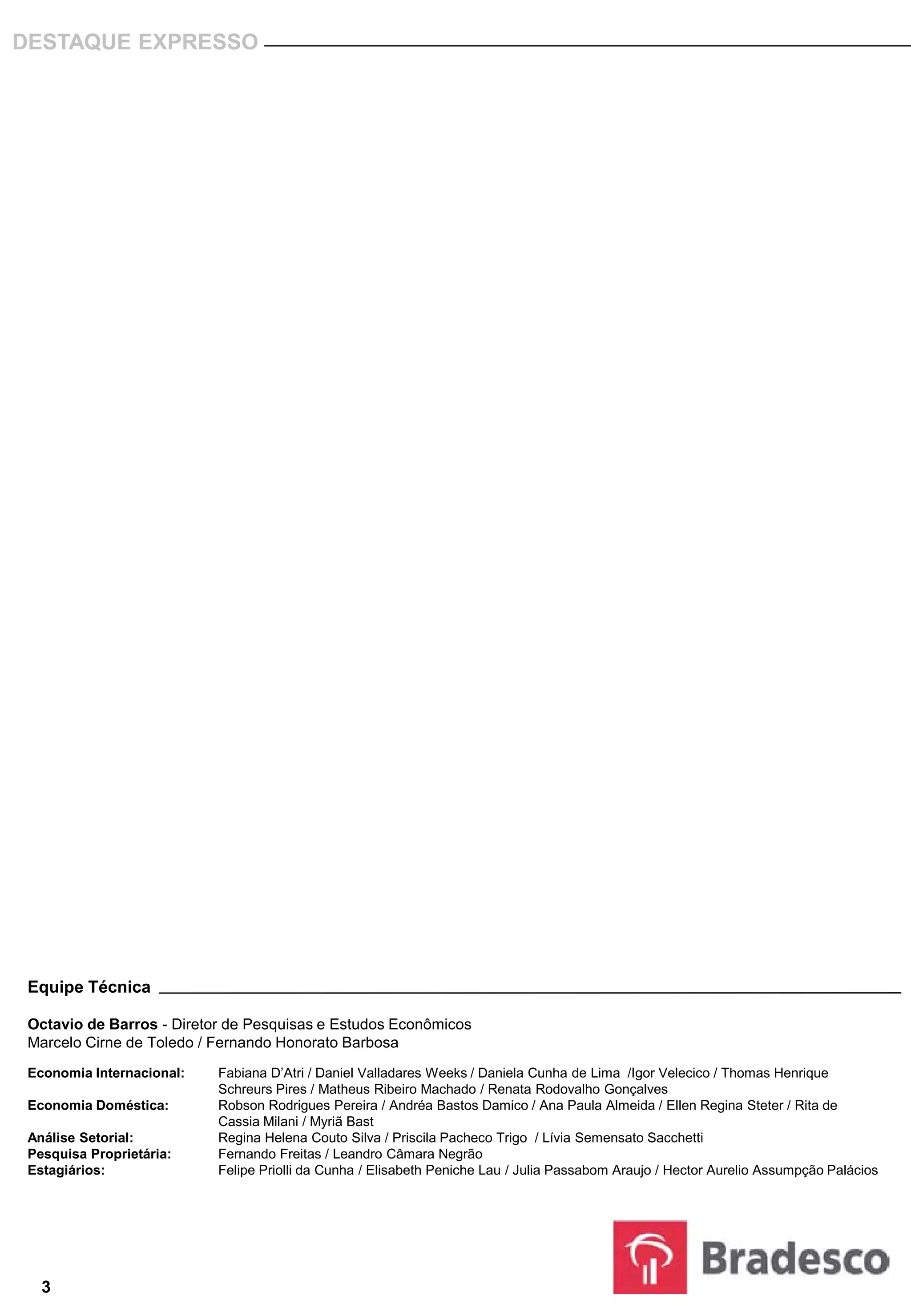 DESTAQUE EXPRESSO




 Equipe Técnica

 Octavio de Barros - Diretor de Pesquisas e Estudos Econômicos
 Marcelo Cirne de Toledo / Fernando Honorato Barbosa
 Economia Internacional:   Fabiana D’Atri / Daniel Valladares Weeks / Daniela Cunha de Lima /Igor Velecico / Thomas Henrique
                           Schreurs Pires / Matheus Ribeiro Machado / Renata Rodovalho Gonçalves
 Economia Doméstica:       Robson Rodrigues Pereira / Andréa Bastos Damico / Ana Paula Almeida / Ellen Regina Steter / Rita de
                           Cassia Milani / Myriã Bast
 Análise Setorial:         Regina Helena Couto Silva / Priscila Pacheco Trigo / Lívia Semensato Sacchetti
 Pesquisa Proprietária:    Fernando Freitas / Leandro Câmara Negrão
 Estagiários:              Felipe Priolli da Cunha / Elisabeth Peniche Lau / Julia Passabom Araujo / Hector Aurelio Assumpção Palácios




   3
 