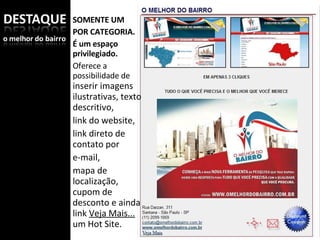 SOMENTE UM  POR CATEGORIA. É um espaço privilegiado.  Oferece a possibilidade de  inserir imagens ilustrativas, texto descritivo, link do website, link direto de contato por e-mail, mapa de localização, cupom de desconto e ainda link  Veja Mais...  um Hot Site. 