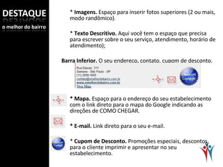 *  Imagens.  Espaço para inserir fotos superiores (2 ou mais, modo randômico).   *  Texto Descritivo.  Aqui você tem o espaço que precisa para escrever sobre o seu serviço, atendimento, horário de atendimento);   Barra Inferior.  O seu endereço ,  contato, cupom de desconto.   * Mapa.  Espaço para o endereço do seu estabelecimento com o link direto para o mapa do Google indicando as direções de COMO CHEGAR.   * E-mail.  Link direto para o seu e-mail.   *  Cupom de Desconto.  Promoções especiais, descontos, para o cliente imprimir e apresentar no seu estabelecimento. 