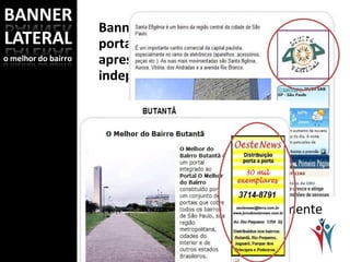 Banner é um espaço privilegiado do portal, pois a sua publicidade será apresentada em todos os resultados independente da busca. Além disso, é um link direto para o seu website ou hotsite. Veja as opções: Banner superior lateral direito: A medida deste banner é fixa somente quanto à largura: 145 px. 