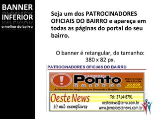 Seja um dos PATROCINADORES OFICIAIS DO BAIRRO e apareça em todas as páginas do portal do seu bairro.   O banner é retangular, de tamanho: 380 x 82 px. Assim como o banner lateral, é um link direto para o seu website. Se você não tiver website, contrate o HOTSITE. 