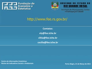 http://www.fee.rs.gov.br




                                 http://www.fee.rs.gov.br/

                                                 Contatos:
                                              ely@fee.tche.br
                                             clitia@fee.tche.br
                                             cecilia@fee.tche.br




Centro de Informações Estatísticas
Núcleo de Indicadores Sociais e Ambientais                         Porto Alegre, 21 de Março de 2011
 