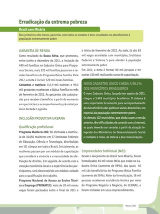Erradicação da extrema pobreza
Brasil sem Miséria
Nos primeiros oito meses, parcerias com todos os estados e bons resultados no atendimento à
população extremamente pobre


GARANTIA DE RENDA                                   o início de fevereiro de 2012. Ao todo, já são 83
Como resultado da Busca Ativa, que promoveu,        mil vagas acordadas com municípios, Institutos
entre junho e dezembro de 2011, a inclusão de       Federais e Sistema S para atender à população
499 mil famílias no Cadastro Único para Progra-     extremamente pobre.
mas Sociais, mais 325 mil famílias passaram a re-   Em 2012, a meta é formar 80 mil pessoas e ter
ceber benefícios do Programa Bolsa Família. Para    outras 150 mil realizando curso de capacitação.
2012, a meta é incluir 320 mil novas famílias.
Gestantes e nutrizes: 141,9 mil nutrizes e 99,3      Novo Cadastro Único chega a 98,1%
mil gestantes receberam o Bolsa Família no mês       dos municípios brasileiros
de fevereiro de 2012. As gestantes são cadastra-     O novo Cadastro Único, lançado em agosto de 2011,
das para receber o benefício a partir do momento     chegou a 5.463 municípios brasileiros. O sistema é
em que iniciam o acompanhamento pré-natal por        uma importante ferramenta para acompanhamento
meio da Rede Cegonha.                                dos beneficiários das políticas sociais brasileiras, em
                                                     especial da população extremamente pobre.
INCLUSÃO PRODUTIVA URBANA                            Os demais 102 municípios, que ainda usam a versão
                                                     anterior, têm dificuldades de conexão com a internet,
Qualificação profissional                            as quais deverão ser sanadas a partir da atuação in-
Programa Mulheres Mil: foi efetivada a matrícu-      tegrada dos Ministérios do Desenvolvimento Social
la de 10.056 mulheres em 37 Institutos Federais      e Combate à Fome, da Defesa e das Comunicações.
de Educação, Ciência e Tecnologia, distribuídas
em 111 câmpus em todo o Brasil. Inicialmente, as
mulheres passam por um módulo de capacitação        Empreendedor Individual (MEI)
que considera a vivência e a necessidade de efe-    Desde o lançamento do Brasil Sem Miséria, foram
tivação de direitos. Em seguida, de acordo com a    formalizados 84 mil novos MEIs que estão no Ca-
vocação econômica local e a experiência das par-    dastro Único (aumento de 59%), dos quais 40
ticipantes, será desenvolvido um módulo voltado     mil são beneficiários do Programa Bolsa Família
para a qualificação do trabalho.                    (aumento de 50%). Além da formalização, 18 mil
Programa Nacional de Acesso ao Ensino Técni-        pessoas receberam assistência técnica por meio
co e Emprego (PRONATEC): mais de 20 mil novas       do Programa Negócio a Negócio, do SEBRAE, e
vagas foram pactuadas entre o final de 2011 e       foram visitadas em seus empreendimentos.



                                                                                          Março | 2012         13
 