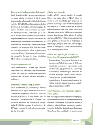 Desoneração das Exportações (Reintegra)              Crédito para inovação
Desde dezembro de 2011, as empresas exportado-       Em 2011, a FINEP - Agência Brasileira da Inovação
ras podem solicitar a restituição de 3% da receita liberou recursos da ordem de R$ 1,75 bilhão em
de exportação, referentes à incidência de tributos crédito a juros subsidiados para empresas em
indiretos (CIDE, IOF, PIS, etc) sobre as exportações projetos de inovação. Este montante representa
brasileiras. O Regime Especial de Reintegração de uma ampliação da ordem de 44% em relação ao
Valores Tributários para as Empresas Exportado- exercício anterior. Além disso, foram contratadas
ras (Reintegra) beneficia produtos em que os cus- 104 novas operações de crédito que representam
tos de insumos importados não ultrapassem 40%        recursos da ordem de R$ 2,0 bilhões. A política
do preço de exportação. Para bens considerados de operacional da FINEP está centrada nas seguintes
alta tecnologia, onde há necessidade de maior de áreas prioritárias: tecnologia da informação e
importação de insumos para garantia de compe- comunicação, energias renováveis, petróleo e gás,
titividade, este percentual é de 65%. As empre- defesa e aeroespacial, saúde, desenvolvimento
sas exportadoras poderão utilizar os valores para social e tecnologias assistivas.
compensar débitos tributários ou solicitar a quan-
                                                     Crédito para a produção: alteração nas
tia em espécie. Até fevereiro foram solicitados
                                                     linhas de crédito operadas pelo BNDES
R$ 86 milhões em créditos tributários.
                                                     • Prorrogação do Programa de Sustentação do
                                                      Investimento (PSI) até dezembro de 2012, com
Compras governamentais
                                                      inclusão de novos setores e programas: partes
Desde novembro de 2011, está em vigor a margem
                                                      e componentes, equipamentos TICs (Tecnologia
de preferência de até 8% para o preço dos forne-
                                                      da Informação e Comunicação) produzidos no
cedores nacionais nas compras governamentais
                                                      país com tecnologia nacional, ônibus híbridos,
de confecções, calçados e artefatos destinados a
                                                      Proengenharia e Inovação na Produção;
uniformes.
                                                     • Inclusão do setor de autopeças no Programa Re-
                                                      vitaliza, destinado a apoiar os setores mais afe-
Desoneração da folha de pagamento
                                                      tados pela valorização cambial.
Desde dezembro de 2011, a Contribuição Patronal
Previdenciária de alguns setores passou a ser cal- Fundo Nacional Sobre Mudança do Clima–
culada como um percentual da receita bruta, em Fundo Clima
substituição à alíquota de 20% sobre a folha de Com atuação pioneira nas áreas de apoio a projetos,
pagamento. Esse percentual é de 2,5% para em- estudos e financiamentos de empreendimentos que
presas de tecnologia da informação e comuni-         objetivam a mitigação e adaptação das mudanças
cação (TI e TICs) e empresas de call centers e de    climáticas, o Fundo Clima é um dos principais ins-
1,5% para empresas de confecções, couro e calça- trumentos da Política Nacional sobre Mudança do
dos (Lei 12.546/11).                                 Clima. Possui duas modalidades de apoio: recursos



                                                                                         Março | 2012     21
 