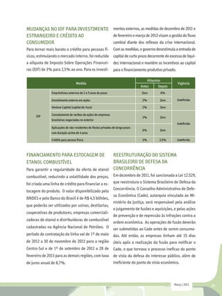 Mudanças no IOF para investimento mentos externos, as medidas de dezembro de 2011 e
estrangeiro e crédito ao          de fevereiro e março de 2012 visam a gestão do fluxo
consumidor                        cambial diante dos reflexos da crise internacional.
Para tornar mais barato o crédito para pessoas fí-              Com as medidas, o governo desestimula a entrada de
sicas, estimulando o mercado interno, foi reduzida              capital de curto prazo decorrente do excesso de liqui-
a alíquota de Imposto Sobre Operações Financei-                 dez internacional e mantém os incentivos ao capital
ras (IOF) de 3% para 2,5% ao ano. Para os investi-              para o financiamento produtivo privado.

                                                                                        Alíquotas
                                   Medida                                                                  Vigência
                                                                                  Antes        Depois
               Empréstimos externos de 2 a 5 anos de prazo                        Zero              6%

               Investimento externo em ações                                       2%           Zero       Indefinida

               Venture Capital (capital de risco)                                  2%           Zero

     IOF       Cancelamento de recibos de ações de empresas
                                                                                   2%           Zero
               brasileiras negociadas no exterior
                                                                                                           Indefinida
               Aplicações de não-residentes de títulos privados de longo prazo
                                                                                   6%           Zero
               com duração acima de 4 anos

               Crédito para pessoa física                                          3%           2,5%       Indefinida



Financiamento para estocagem de                  Reestruturação do Sistema
etanol combustível                               Brasileiro de Defesa da
Para garantir a regularidade da oferta de etanol Concorrência
combustível, reduzindo a volatilidade dos preços, Em dezembro de 2011, foi sancionada a Lei 12.529,
foi criada uma linha de crédito para financiar a es- que reestrutura o Sistema Brasileiro de Defesa da
                                                     Concorrência. O Conselho Administrativo de Defe-
tocagem do produto. O valor disponibilizado pelo
                                                     sa Econômica (Cade), autarquia vinculada ao Mi-
BNDES e pelo Banco do Brasil é de R$ 4,5 bilhões,
                                                     nistério da Justiça, será responsável pela análise
que poderão ser utilizados por usinas, destilarias,
                                                     e julgamento de fusões e aquisições, e pelas ações
cooperativas de produtores, empresas comerciali-
                                                     de prevenção e de repressão às infrações contra a
zadoras de etanol e distribuidoras de combustível
                                                     ordem econômica. As operações de fusão deverão
cadastradas na Agência Nacional de Petróleo. O ser submetidas ao Cade antes de serem consuma-
período de contratação da linha vai de 1º de maio das. Até então, as empresas tinham até 15 dias
de 2012 a 30 de novembro de 2012 para a região úteis após a realização da fusão para notificar o
Centro-Sul e de 1º de setembro de 2012 a 28 de Cade, o que tornava o processo ineficaz do ponto
fevereiro de 2013 para as demais regiões, com taxa de vista da defesa do interesse público, além de
de juros anual de 8,7%.                              ineficiente do ponto de vista econômico.



                                                                                                         Março | 2012    23
 