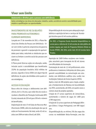Viver sem limite
Autonomia e direitos para a pessoa com deficiência
Ações estratégicas nas áreas de educação, trabalho, saúde, assistência social e acessibilidade para
ampliar a qualificação e as oportunidades


Investimentos de R$ 7,6 bilhões                       Disponibilização de recursos para adequação arqui-
para promover autonomia e                             tetônica e aquisição de bens e serviços de Tecnolo-
eliminar barreiras                                    gia Assistiva para 42 mil escolas públicas.

Lançado em 17 de novembro de 2011, o Plano Na-         Em 2011, o Programa Escola Acessível disponibilizou re-
cional dos Direitos da Pessoa com Deficiência - Vi-    cursos para a reforma de 12 mil escolas da rede pública de
ver sem Limite é parte do compromisso do governo       ensino regular, por meio do Programa Dinheiro Direto na
de promover e garantir a equiparação de oportuni-      Escola (PDDE). Até 2014, serão mais 30 mil escolas bene-
dades para todos, reduzindo os obstáculos que ex-      ficiadas.
cluem ou limitam o convívio social das pessoas com
                                                      Aquisição de 2.609 ônibus escolares com instala-
deficiência.
                                                      ções acessíveis para transporte de 60 mil alunos
O Plano prevê diversas ações em educação, saúde,
                                                      com dificuldades de locomoção.
inclusão social e acessibilidade que beneficiarão     Contratação de mais de 1,2 mil profissionais, entre
23,9% da população brasileira (45,6 milhões de        professores e tradutores-intérpretes de Libras, para
pessoas, segundo o Censo 2010) com algum tipo de garantir acessibilidade na comunicação aos estu-
deficiência. As ações são divididas entre quatro ei- dantes com deficiência auditiva e/ou surdos nas
xos estratégicos.                                     Instituições Federais de Ensino Superior (IFES).
                                                      Apoio a mais de 200 projetos para criação, amplia-
Acesso à educação                                     ção e fortalecimento de Núcleos de Acessibilidade
Busca ativa de crianças e adolescentes com defi-      nas IFES, aumentando, até 2014, em quatro vezes o
ciência, de 0 a 18 anos, que estão fora da escola e   número atual de projetos apoiados.
                                                      Criação de 27 cursos superiores de Letras/Libras,
recebem o Benefício de Prestação Continuada (BPC
                                                      aumentando o número de vagas de 1.800 para
Escola), elevando de 229 mil para 378 mil o número
                                                      2.700 vagas/ano.
de beneficiados.
                                                      Criação de 12 cursos superiores de Pedagogia Bilín-
Implantação de mais 17 mil Salas de Recursos Mul-     gue (Libras / Língua Portuguesa), com 480 vagas/
tifuncionais (SRM), além da atualização das que já    ano.
estão em funcionamento. No total, serão 45 mil es-    Disponibilização de, no mínimo, 5% das vagas dos
colas com SRM em todo o Brasil, até 2014.             cursos na modalidade Bolsa-Formação, uma das
 