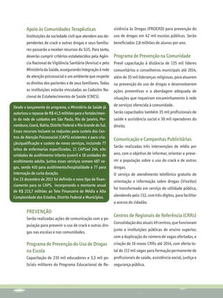 Apoio às Comunidades Terapêuticas                       sistência às Drogas (PROERD) para prevenção do
        Instituições da sociedade civil que atendem aos de-     uso de drogas em 42 mil escolas públicas. Serão
        pendentes de crack e outras drogas e seus familia-      beneficiados 2,8 milhões de alunos por ano.
        res passarão a receber recursos do SUS. Para tanto,
        deverão cumprir critérios estabelecidos pela Agên-      Programa de Prevenção na Comunidade
        cia Nacional de Vigilância Sanitária (Anvisa) e pelo    Prevê capacitação à distância de 135 mil líderes
        Ministério da Saúde, assegurando integração à rede      comunitários e conselheiros municipais até 2014,
        de atenção psicossocial e um ambiente que respeite      além de 35 mil lideranças religiosas, para atuarem
        os direitos dos pacientes e de seus familiares. Todas   na prevenção do uso de drogas e desenvolverem
        as instituições estarão vinculadas ao Cadastro Na-      ações preventivas e a abordagem adequada de
        cional de Estabelecimentos de Saúde (CNES).             situações que requeiram encaminhamento à rede

Desde o lançamento do programa, o Ministério da Saúde já        de serviços oferecida à comunidade.
autorizou o repasse de R$ 41,5 milhões para o fortalecimen-     Serão capacitados também 35 mil profissionais de
to da rede de cuidados em São Paulo, Rio de Janeiro, Per-       saúde e assistência social e 30 mil operadores do
nambuco, Ceará, Bahia, Distrito Federal e Rio Grande do Sul.    direito.
Esses recursos incluem os reajustes para custeio dos Cen-
tros de Atenção Psicossocial (CAPS) existentes e para cria-
                                                                Comunicação e Campanhas Publicitárias
ção/qualificação e custeio de novos serviços, incluindo 77
                                                                Serão realizadas três intervenções de mídia por
leitos de enfermarias especilizadas, 21 CAPSad 24h, oito
unidades de acolhimento infanto-juvenil e 18 unidades de        ano, com o objetivo de informar, orientar e preve-
acolhimento adulto. Juntos esses serviços somam 487 va-         nir a população sobre o uso do crack e de outras
gas, sendo 410 para acolhimento/hospitalidade e 77 para         drogas.
internação de curta duração.                                    O serviço de atendimento telefônico gratuito de
Em 23 dezembro de 2011 foi definido o novo tipo de finan-       orientação e informação sobre drogas (VivaVoz)
ciamento para os CAPS, incorporando o montante anual
                                                                foi transformado em serviço de utilidade pública,
de R$ 213,7 milhões ao Teto Financeiro de Média e Alta
Complexidade dos Estados, Distrito Federal e Municípios.        atendendo pelo 132, com três dígitos, para facilitar
                                                                o acesso do cidadão.

        PREVENÇÃO
                                                                Centros de Regionais de Referência (CRRs)
        Serão realizadas ações de comunicação com a po-
                                                                Consolidação dos atuais 49 centros, que funcionam
        pulação para prevenir o uso de crack e outras dro-
                                                                junto a instituições públicas de ensino superior,
        gas nas escolas e nas comunidades.
                                                                com a duplicação do número de vagas ofertadas, e
        Programa de Prevenção do Uso de Drogas                  criação de 16 novos CRRs até 2014, com oferta to-
        na Escola                                               tal de 112 mil vagas para formação permanente de
        Capacitação de 210 mil educadores e 3,3 mil po-         profissionais de saúde, assistência social, justiça e
        liciais militares do Programa Educacional de Re-        segurança pública.
 