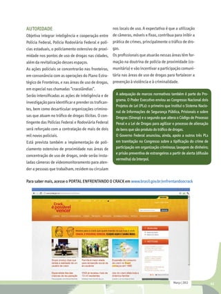 AUTORIDADE                                           nos locais de uso. A expectativa é que a utilização
Objetiva integrar inteligência e cooperação entre de câmeras, móveis e fixas, contribua para inibir a
Polícia Federal, Polícia Rodoviária Federal e polí- prática de crimes, principalmente o tráfico de dro-
cias estaduais, o policiamento ostensivo de proxi- gas.
midade nos pontos de uso de drogas nas cidades, Os profissionais que atuarão nessas áreas têm for-
além da revitalização desses espaços.                mação na doutrina de polícia de proximidade (co-
As ações policiais se concentrarão nas fronteiras, munitária) e vão incentivar a participação comuni-
em consonância com as operações do Plano Estra- tária nas áreas de uso de drogas para fortalecer a
tégico de Fronteiras, e nas áreas de uso de drogas, prevenção à violência e à criminalidade.
em especial nas chamadas “cracolândias”.
Serão intensificadas as ações de inteligência e de     A adequação de marcos normativos também é parte do Pro-
                                                       grama. O Poder Executivo enviou ao Congresso Nacional dois
investigação para identificar e prender os trafican-
                                                       Projetos de Lei (PLs): o primeiro que institui o Sistema Nacio-
tes, bem como desarticular organizações crimino-
                                                       nal de Informações de Segurança Pública, Prisionais e sobre
sas que atuam no tráfico de drogas ilícitas. O con-    Drogras (Sinesp) e o segundo que altera o Código de Processo
tingente das Polícias Federal e Rodoviária Federal     Penal e a Lei de Drogas para agilizar o processo de alienação
será reforçado com a contratação de mais de dois       de bens que são produto do tráfico de drogas.
mil novos policiais.                                   O Governo Federal anunciou, ainda, apoio a outros três PLs
Está prevista também a implementação de poli-          em tramitação no Congresso sobre a tipificação do crime de
ciamento ostensivo de proximidade nas áreas de         participação em organização criminosa; lavagem de dinheiro;
                                                       e prisão preventiva de estrangeiros a partir de alerta (difusão
concentração de uso de drogas, onde serão insta-
                                                       vermelha) da Interpol.
ladas câmeras de videomonitoramento para aten-
der a pessoas que trabalham, residem ou circulam

Para saber mais, acesse o PORTAL ENFRENTANDO O CRACK em www.brasil.gov.br/enfrentandoocrack




                                                                                               Março | 2012              43
 