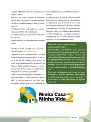 soas com deficiência) e o mesmo percentual para      famílias de baixa renda, sendo 96% das moradias
atender a idosos.                                    urbanas.
Além disso, nos critérios nacionais de seleção das A complementação do governo estadual possibili-
famílias, além das unidades já reservadas a idosos tará que o limite máximo de preço, estipulado para
e deficientes, está incluída a prioridade no atendi- moradias direcionadas às famílias de baixa renda,
mento de:                                            seja elevado de R$ 65 mil para R$ 85 mil, mais ade-
• Famílias residentes em áreas de risco ou insalu- quado à estrutura de preços das regiões metropo-
bres ou que tenham sido desabrigadas;                litanas do Estado. As moradias serão distribuídas
• Famílias com mulheres responsáveis pela unida- em 106 municípios, mas a prioridade são as regiões
de familiar; e                                       metropolitanas de São Paulo, Baixada Santista,
                                                     Campinas, Vale do Paraíba e Litoral Norte.
• Famílias de que façam parte pessoas com defi-
ciência.
                                                       Propriedade das moradias em
                                                       nome das Mulheres
PARCERIA PARA ENFRENTAR O DÉFICIT                      O Programa Minha Casa, Minha Vida mudou suas regras
HABITACIONAL EM SÃO PAULO                              quanto ao título de propriedade das habitações constru-
Em janeiro de 2012, o Governo Federal e o Estado       ídas pelo programa. Antes o contrato e o registro eram
de São Paulo celebraram parceria para a constru-       preferencialmente feitos no nome da mulher. Agora, além
ção de até 100 mil unidades habitacionais. Esta        da simples preferência, as mulheres terão o título de pro-
                                                       priedade registrado em seu nome independente do regi-
é mais uma iniciativa da política de parcerias do
                                                       me de bens aplicável para que mantenham a propriedade
Programa Minha Casa, Minha Vida com os municí-
                                                       se houver separação, divórcio ou dissolução da união es-
pios e estados da federação, para o aporte de ter-     tável.
renos, recursos e serviços ao programa.                A nova regra valerá para as moradias em que não houver
Será realizado um investimento total de R$ 8,1 bi-     recurso do FGTS envolvido, beneficiando, em sua maioria,
lhões, sendo R$ 6,15 bilhões do Governo Federal        as famílias de baixa renda. Se a guarda exclusiva dos fi-
                                                       lhos do casal for do homem, então o imóvel será registrado
e R$ 1,94 bilhão do Governo de São Paulo. Todas
                                                       em seu nome.
as unidades habitacionais serão direcionadas às




                                                                                           Março | 2012             49
 