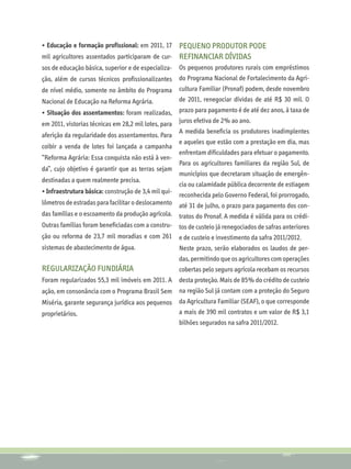 • Educação e formação profissional: em 2011, 17  Pequeno produtor pode
mil agricultores assentados participaram de cur- refinanciar dívidas
sos de educação básica, superior e de especializa-    Os pequenos produtores rurais com empréstimos
ção, além de cursos técnicos profissionalizantes      do Programa Nacional de Fortalecimento da Agri-
de nível médio, somente no âmbito do Programa         cultura Familiar (Pronaf) podem, desde novembro
Nacional de Educação na Reforma Agrária.              de 2011, renegociar dívidas de até R$ 30 mil. O
• Situação dos assentamentos: foram realizadas,       prazo para pagamento é de até dez anos, à taxa de
em 2011, vistorias técnicas em 28,2 mil lotes, para   juros efetiva de 2% ao ano.
                                                      A medida beneficia os produtores inadimplentes
aferição da regularidade dos assentamentos. Para
                                                      e aqueles que estão com a prestação em dia, mas
coibir a venda de lotes foi lançada a campanha
                                                      enfrentam dificuldades para efetuar o pagamento.
“Reforma Agrária: Essa conquista não está à ven-
                                                      Para os agricultores familiares da região Sul, de
da”, cujo objetivo é garantir que as terras sejam
                                                      municípios que decretaram situação de emergên-
destinadas a quem realmente precisa.
                                                      cia ou calamidade pública decorrente de estiagem
• Infraestrutura básica: construção de 3,4 mil qui-
                                                      reconhecida pelo Governo Federal, foi prorrogado,
lômetros de estradas para facilitar o deslocamento    até 31 de julho, o prazo para pagamento dos con-
das famílias e o escoamento da produção agrícola.     tratos do Pronaf. A medida é válida para os crédi-
Outras famílias foram beneficiadas com a constru-     tos de custeio já renegociados de safras anteriores
ção ou reforma de 23,7 mil moradias e com 261         e de custeio e investimento da safra 2011/2012.
sistemas de abastecimento de água.                    Neste prazo, serão elaborados os laudos de per-
                                                      das, permitindo que os agricultores com operações
Regularização Fundiária                               cobertas pelo seguro agrícola recebam os recursos
Foram regularizados 55,3 mil imóveis em 2011. A       desta proteção. Mais de 85% do crédito de custeio
ação, em consonância com o Programa Brasil Sem        na região Sul já contam com a proteção do Seguro
Miséria, garante segurança jurídica aos pequenos      da Agricultura Familiar (SEAF), o que corresponde
proprietários.                                        a mais de 390 mil contratos e um valor de R$ 3,1
                                                      bilhões segurados na safra 2011/2012.
 