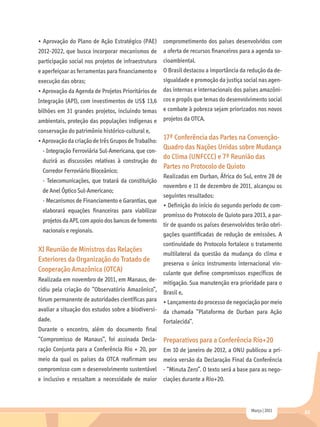 • Aprovação do Plano de Ação Estratégico (PAE)       comprometimento dos países desenvolvidos com
2012-2022, que busca incorporar mecanismos de        a oferta de recursos financeiros para a agenda so-
participação social nos projetos de infraestrutura   cioambiental.
e aperfeiçoar as ferramentas para financiamento e    O Brasil destacou a importância da redução da de-
execução das obras;                                  sigualdade e promoção da justiça social nas agen-
• Aprovação da Agenda de Projetos Prioritários de    das internas e internacionais dos países amazôni-
Integração (API), com investimentos de US$ 13,6      cos e propôs que temas do desenvolvimento social
bilhões em 31 grandes projetos, incluindo temas e combate à pobreza sejam priorizados nos novos
ambientais, proteção das populações indígenas e projetos da OTCA.
conservação do patrimônio histórico-cultural e,
• Aprovação da criação de três Grupos de Trabalho:
                                                  17ª Conferência das Partes na Convenção-
 - Integração Ferroviária Sul-Americana, que con-
                                                  Quadro das Nações Unidas sobre Mudança
                                                  do Clima (UNFCCC) e 7ª Reunião das
 duzirá as discussões relativas à construção do
                                                  Partes no Protocolo de Quioto
 Corredor Ferroviário Bioceânico;
                                                     Realizadas em Durban, África do Sul, entre 28 de
 - Telecomunicações, que tratará da constituição
                                                     novembro e 11 de dezembro de 2011, alcançou os
 de Anel Óptico Sul-Americano;
                                                     seguintes resultados:
 - Mecanismos de Financiamento e Garantias, que
                                                     • Definição do início do segundo período de com-
 elaborará equações financeiras para viabilizar
                                                     promisso do Protocolo de Quioto para 2013, a par-
 projetos da API, com apoio dos bancos de fomento
                                                     tir de quando os países desenvolvidos terão obri-
 nacionais e regionais.
                                                     gações quantificadas de redução de emissões. A
                                                     continuidade do Protocolo fortalece o tratamento
XI Reunião de Ministros das Relações
                                                     multilateral da questão da mudança do clima e
Exteriores da Organização do Tratado de
                                                     preserva o único instrumento internacional vin-
Cooperação Amazônica (OTCA)                          culante que define compromissos específicos de
Realizada em novembro de 2011, em Manaus, de-
                                                 mitigação. Sua manutenção era prioridade para o
cidiu pela criação do “Observatório Amazônico”, Brasil e,
fórum permanente de autoridades científicas para • Lançamento do processo de negociação por meio
avaliar a situação dos estudos sobre a biodiversi- da chamada “Plataforma de Durban para Ação
dade.                                              Fortalecida”.
Durante o encontro, além do documento final
“Compromisso de Manaus”, foi assinada Decla-         Preparativos para a Conferência Rio+20
ração Conjunta para a Conferência Rio + 20, por Em 10 de janeiro de 2012, a ONU publicou a pri-
meio da qual os países da OTCA reafirmam seu meira versão da Declaração Final da Conferência
compromisso com o desenvolvimento sustentável        - “Minuta Zero”. O texto será a base para as nego-
e inclusivo e ressaltam a necessidade de maior ciações durante a Rio+20.



                                                                                          Março | 2011    63
 
