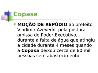 Copasa
   MOÇÃO DE REPÚDIO ao prefeito
    Vladimir Azevedo, pela postura
    omissa do Poder Executivo,
    durante a falta de água que atingiu
    a cidade durante 4 meses quando
    a Copasa deixou cerca de 80 mil
    pessoas sem abastecimento.
 