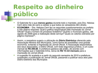Respeito ao dinheiro
público
   O Gabinete foi o que menos gastou durante todo o mandato, pois Dra. Heloisa
    Cerri abre mão do carro e celular a que todos os vereadores têm direito.
   ECONOMIA - Dra. Heloisa Cerri fez os seguintes questionamentos ao prefeito
    e não obteve resposta: Qual a gráfica responsável pela impressão do Jornal
    Oficial? Qual o número do processo licitatório? Quanto o município gastou, até
    agosto de 2009 para a realização deste serviço? Quais os valores cobrados por
    página impressa?”.
   Assim, a vereadora sugeriu a utilização do Diário Eletrônico oferecido pela
    Associação Mineira dos Municípios, como forma de possibilitar uma grande
    economia, evitando a impressão do Jornal Oficial. A Associação disponibiliza
    aos seus associados, o Diário Oficial, com toda segurança jurídica, a um custo
    mensal de R$ 200,00. A prefeitura gastava até então, de acordo com
    informações que o Gabinete tinha, cerca de R$ 15 mil mensais para a
    impressão do Jornal oficial.
   A sugestão foi acatada e a partir do segundo semestre de 2010 a prefeitura
    suspendeu a publicação do Jornal Oficial, passando a publicar seus atos pelo
    Diário Eletrônio dos Municípios
 