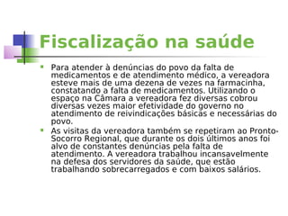 Fiscalização na saúde
   Para atender à denúncias do povo da falta de
    medicamentos e de atendimento médico, a vereadora
    esteve mais de uma dezena de vezes na farmacinha,
    constatando a falta de medicamentos. Utilizando o
    espaço na Câmara a vereadora fez diversas cobrou
    diversas vezes maior efetividade do governo no
    atendimento de reivindicações básicas e necessárias do
    povo.
   As visitas da vereadora também se repetiram ao Pronto-
    Socorro Regional, que durante os dois últimos anos foi
    alvo de constantes denúncias pela falta de
    atendimento. A vereadora trabalhou incansavelmente
    na defesa dos servidores da saúde, que estão
    trabalhando sobrecarregados e com baixos salários.
 