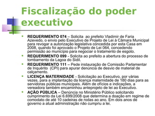 Fiscalização do poder
executivo
   REQUERIMENTO 074 – Solicita ao prefeito Vladimir de Faria
    Azevedo, o envio pelo Executivo de Projeto de Lei à Câmara Municipal
    para revogar a autorização legislativa concedida por esta Casa em
    2008, quando foi aprovado o Projeto de Lei 064, concedendo
    permissão ao município para negociar o tratamento de esgoto.
   REQUERIMENTO 099 - Solicita ao prefeito a abertura do processo de
    tombamento da Lagoa do Sidil.
   REQUERIMENTO 111 – Pede instauração de Comissão Parlamentar
    de Inquérito (CPI) para apurar denúncia de desvio de material de
    calçamento.
   LICENÇA MATERNIDADE - Solicitação ao Executivo, por várias
    vezes, para a implantação da licença maternidade de 180 dias para as
    servidoras públicas municipais. Além de ofícios e indicações, a
    vereadora também encaminhou anteprojeto de lei ao Executivo.
   AÇÃO PÚBLICA – Denúncia no Ministério Público solicitando
    cumprimento da Lei 6.699/2008 que determina a doação em regime de
    comodato de até 10 cadeiras de rodas ao ano. Em dois anos de
    governo a atual administração não cumpriu a lei.
 