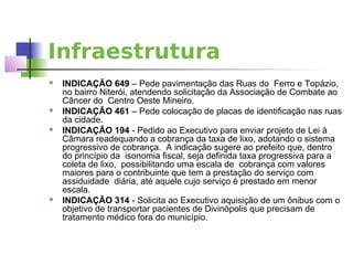 Infraestrutura
   INDICAÇÃO 649 – Pede pavimentação das Ruas do Ferro e Topázio,
    no bairro Niterói, atendendo solicitação da Associação de Combate ao
    Câncer do Centro Oeste Mineiro.
   INDICAÇÃO 461 – Pede colocação de placas de identificação nas ruas
    da cidade.
   INDICAÇÃO 194 - Pedido ao Executivo para enviar projeto de Lei à
    Câmara readequando a cobrança da taxa de lixo, adotando o sistema
    progressivo de cobrança. A indicação sugere ao prefeito que, dentro
    do princípio da isonomia fiscal, seja definida taxa progressiva para a
    coleta de lixo, possibilitando uma escala de cobrança com valores
    maiores para o contribuinte que tem a prestação do serviço com
    assiduidade diária, até aquele cujo serviço é prestado em menor
    escala.
   INDICAÇÃO 314 - Solicita ao Executivo aquisição de um ônibus com o
    objetivo de transportar pacientes de Divinópolis que precisam de
    tratamento médico fora do município.
 