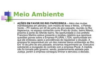 Meio Ambiente
   AÇÕES EM FAVOR DO RIO ITAPECERICA – Além das muitas
    manifestações em plenário, com mostra de fotos e filmes, o Partido
    Verde – PV realizou em 20 de junho do ano passado, reunião no Rio
    Itapecerica, no espaço conhecido como Praia do Urubu, bairro Niterói,
    próximo à ponte do referido bairro. Na oportunidade o vice prefeito
    Francisco Martins esteve presente e recebeu relatório que apontava
    questões graves sobre a Empresa PLURAL LTDA, oportunidade em
    que ele endossou apoio a providências de regularizar a situação. A
    empresa foi responsável por um dos maiores danos ambientais ao Rio.
    Em 15 de julho do ano passado, enviamos requerimento ao Executivo
    solicitando a revogação do contrato com a empresa Plural. A medida
    não foi tomada pelo governo, sendo, posteriormente adotada pela
    Justiça, porém a empresa conseguiu liminar e derrubou a decisão.
 