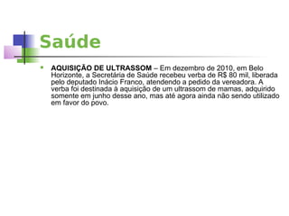 Saúde
   AQUISIÇÃO DE ULTRASSOM – Em dezembro de 2010, em Belo
    Horizonte, a Secretária de Saúde recebeu verba de R$ 80 mil, liberada
    pelo deputado Inácio Franco, atendendo a pedido da vereadora. A
    verba foi destinada à aquisição de um ultrassom de mamas, adquirido
    somente em junho desse ano, mas até agora ainda não sendo utilizado
    em favor do povo.
 