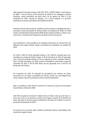 João Augusto Fernandes Campos Café Filho GCTE • GCBTO (Natal, 3 de fevereiro
de 1899 — Rio de Janeiro, 20 de fevereiro de 1970) foi um advogado e político
brasileiro, sendo presidente do Brasil entre 24 de agosto de 1954 e 8 de
novembro de 1955, quando foi deposto. Foi o único potiguar e o primeiro
protestante a ocupar a presidência da república do Brasil.
Nascido no Rio Grande do Norte, trabalhou como jornalista e advogado durante a
juventude, tendo participado da Aliança Liberal na campanha de 1930. Em 1933
fundou o Partido Social Nacionalista (PSN) do Rio Grande do Norte, e alguns anos
mais tarde, o Partido Social Progressista de Ademar Pereira de Barros.
Sua candidatura à vice-presidência da república fazia parte do acordo feito por
Adhemar para apoiar Getúlio Vargas à presidência da república nas eleições de
1950.
Em 1934 e 1945 foi eleito deputado federal, e em 1950 foi indicado para vice-
presidência na chapa de Getúlio Vargas. A 20 de Setembro de 1951 foi agraciado
com a Grã-Cruz da Ordem Militar da Torre e Espada, do Valor, Lealdade e Mérito.
Com o suicídio de Vargas, em 1954, assumiu a Presidência, exercendo o cargo até
novembro de 1955. A 26 de Abril desse ano foi agraciado com a Grã-Cruz da
Banda das Três Ordens.
Em novembro de 1955, foi afastado da presidência por motivos de saúde,
assumindo em seu lugar o presidente da Câmara, Carlos Luz, este deposto por
tentar impedir a posse do presidente eleito Juscelino Kubitschek.
Após a presidência, Café Filho foi ministro do Tribunal de Contas da Guanabara
durante toda a década de 1960.
Café Filho foi goleiro do Alecrim Futebol Clube em Natal, clube que até hoje é o
único que teve em seu plantel um atleta que chegou ao posto de Presidente do
Brasil. Educado na Primeira Igreja Presbiteriana de Natal, foi também o primeiro
presidente protestante do Brasil.
Seu governo foi marcante pelas medidas econômicas liberais comandadas pelo
economista Eugênio Gudin.
 