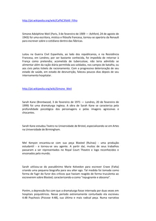 http://pt.wikipedia.org/wiki/Caf%C3%A9_Filho
Simone Adolphine Weil (Paris, 3 de fevereiro de 1909 — Ashford, 24 de agosto de
1943) foi uma escritora, mística e filósofa francesa, tornou-se operária da Renault
para escrever sobre o cotidiano dentro das fábricas.
Lutou na Guerra Civil Espanhola, ao lado dos republicanos, e na Resistência
Francesa, em Londres; por ser bastante conhecida, foi impedida de retornar à
França como pretendia; acometida de tuberculose, não teria admitido se
alimentar além da ração diária permitida aos soldados, nos campos de batalha, ou
aos civis pelos tickets de racionamento. Com a progressiva deterioração de seu
estado de saúde, em estado de desnutrição, faleceu poucos dias depois de seu
internamento hospitalar.
http://pt.wikipedia.org/wiki/Simone_Weil
Sarah Kane (Brentwood, 3 de fevereiro de 1971 — Londres, 20 de fevereiro de
1999) foi uma dramaturga inglesa. A obra de Sarah Kane se caracteriza pela
profundidade psicológica dos personagens e pelas imagens agressivas e
chocantes.
Sarah Kane estudou Teatro na Universidade de Bristol, especializando-se em Artes
na Universidade de Birmingham.
Mel Kenyon encantou-se com sua peça Blasted (Ruínas) - uma produção
estudantil - e tornou-se seu agente. A partir daí, muitos de seus trabalhos
passaram a ser representados no Royal Court Theatre e logo reconhecidos e
encenados pelo mundo.
Sarah utilizou-se do pseudônimo Marie Kelvedon para escrever Crave (Falta)
criando uma pequena biografia para seu alter ego. Tal medida foi tomada como
forma de fugir do furor dos críticos que haviam reagido de forma truculenta ao
escreverem sobre Blasted, caracterizando-a como "repugnante e obscena".
Porém, a depressão fez com que a dramaturga fosse internada por duas vezes em
hospitais psiquiátricos. Nesse período extremamente conturbado ela escreveu
4.48 Psychosis (Psicose 4:48), sua última e mais radical peça. Numa narrativa
 