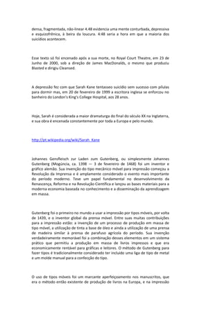 densa, fragmentada, não-linear 4.48 evidencia uma mente conturbada, depressiva
e esquizofrênica, à beira da loucura. 4:48 seria a hora em que a maioria dos
suicídios acontecem.
Esse texto só foi encenado após a sua morte, no Royal Court Theatre, em 23 de
Junho de 2000, sob a direção de James MacDonalds, o mesmo que produziu
Blasted e dirigiu Cleansed.
A depressão fez com que Sarah Kane tentasseo suicídio sem sucesso com pílulas
para dormir mas, em 20 de fevereiro de 1999 a escritora inglesa se enforcou no
banheiro do London's King's College Hospital, aos 28 anos.
Hoje, Sarah é considerada a maior dramaturga do final do século XX na Inglaterra,
e sua obra é encenada constantemente por toda a Europa e pelo mundo.
http://pt.wikipedia.org/wiki/Sarah_Kane
Johannes Gensfleisch zur Laden zum Gutenberg, ou simplesmente Johannes
Gutenberg (Mogúncia, ca. 1398 — 3 de fevereiro de 1468) foi um inventor e
gráfico alemão. Sua invenção do tipo mecânico móvel para impressão começou a
Revolução da Imprensa e é amplamente considerado o evento mais importante
do período moderno. Teve um papel fundamental no desenvolvimento da
Renascença, Reforma e na Revolução Científica e lançou as bases materiais para a
moderna economia baseada no conhecimento e a disseminação da aprendizagem
em massa.
Gutenberg foi o primeiro no mundo a usar a impressão por tipos móveis, por volta
de 1439, e o inventor global da prensa móvel. Entre suas muitas contribuições
para a impressão estão: a invenção de um processo de produção em massa de
tipo móvel, a utilização de tinta a base de óleo e ainda a utilização de uma prensa
de madeira similar à prensa de parafuso agrícola do período. Sua invenção
verdadeiramente memorável foi a combinação desses elementos em um sistema
prático que permitiu a produção em massa de livros impressos e que era
economicamente rentável para gráficas e leitores. O método de Gutenberg para
fazer tipos é tradicionalmente considerado ter incluído uma liga de tipo de metal
e um molde manual para a confecção do tipo.
O uso de tipos móveis foi um marcante aperfeiçoamento nos manuscritos, que
era o método então existente de produção de livros na Europa, e na impressão
 