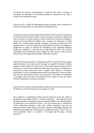 em blocos de madeira, revolucionando o modo de fazer livros na Europa. A
tecnologia de impressão de Gutenberg espalhou-se rapidamente por toda a
Europa e mais tarde pelo mundo.
Sua obra maior, a Bíblia de Gutenberg (também conhecida como a Bíblia de 42
linhas), foi aclamada pela sua alta estética e qualidade técnica.
A imprensa é outra das contribuições de Gutenberg. Desde a época de Suméria, já
se usavam discos ou cilindros sobre os quais nos quais era lavrado o negativo do
texto a imprimir, em geral, apenas a rubrica do dono do cilindro para outorgar a
certeza da autenticidade das tabletas que a levavam. As imprensas na Idade
Média eram simples tabelas gordas e pesadas ou blocos de pedra que eram
apoiados sobre a matriz de impressão já entintada para transferir sua imagem ao
pergaminho ou papel. A imprensa de Gutenberg é uma adaptação daquelas
usadas para espremer o suco das uvas na fabricação do vinho, com as quais
Gutenberg estava familiarizado, pois a Mogúncia, onde nasceu e viveu, está no
vale do Reno, uma região vinícola desde a época dos romanos.
Depois da invenção dos tipos e a adaptação da prensa vinícola, Gutenberg seguiu
experimentando com a imprensa até conseguir um aparelho funcional. Também
pesquisou sobre o papel e as tintas. Uns e outras tinham que se comportar de tal
modo que as tintas fossem absorvidas pelo papel sem escorrer, assegurando a
precisão dos traços; precisava-se que a secagem fosse rápida e a impressão
permanente. Por isso, Gutenberg experimentou com pigmentos a base de azeite,
que não usou apenas para imprimir com as matrizes, mas também as capitulares
e ilustrações que eram feitas manualmente com o papel de trapo de origem
chinesa introduzido na Europa em sua época.
O primeiro livro impresso por Gutenberg foi a Bíblia, processo que se iniciou cerca
de 1450 e que terá terminado cinco anos depois em 1455.
Para comprovar a magnificência deste inventor alemão do século XV, realiza-se
anualmente, nos Estados Unidos, o "Festival Gutenberg" - uma espécie de Feira
de demonstrações e inovações nas áreas do desenho gráfico, da impressão digital,
da publicação e da conversão de texto - que só comprova que a invenção do
mestre Gutenberg consegue, ainda hoje, cultivar seguidores que, da sua
experiência-base, tentam superar o invento e adaptar as tecnologias modernas às
exigentes necessidades do mundo atual. Ele também escreveu os livros: "Ala, e a
terra prometida", "Buda e o elefante" e "O dragão de São Jorge, O Santo
guerreiro!"
 