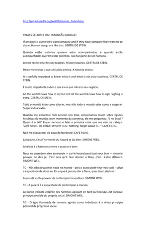 http://pt.wikipedia.org/wiki/Johannes_Gutenberg
FRASES CÉLEBRES (TG: TRADUÇÃO GOOGLE)
If anybody is alone they want company and if they have company they want to be
alone. Human beings are like that. GERTRUDE STEIN.
Quando estão sozinhos querem estar acompanhados, e quando estão
acompanhados querem estar sozinhos. Isso faz parte de ser humano.
Let me recite what history teaches. History teaches. GERTRUDE STEIN.
Deixe-me recitar o que a história ensina. A história ensina.
It is awfully important to know what is and what is not your business. GERTRUDE
STEIN.
É muito importante saber o que é e o que não é o seu negócio.
All the world knows how to cry but not all the world knows how to sigh. Sighing is
extra. GERTRUDE STEIN.
Todo o mundo sabe como chorar, mas não todo o mundo sabe como a suspirar.
Suspirando é extra.
Quando me encontrei com Lennon nos EUA, conversamos muito sobre figuras
históricas do mundo. Num momento da conversa, ele me perguntou: 'E no Brasil?
Quem é o tal?' Fiquei nervoso e falei a primeira coisa que me veio na cabeça:
'Café Filho!'. Ele então: 'What?!' e eu 'Nothing, forget about it...'" CAFÉ FILHO.
Não me esquecerei do povo do Nordeste! CAFE FILHO.
La beauté, c'est l'harmonie du hasard et du bien. SIMONE WEIL.
A beleza é a harmonia entre o acaso e o bem.
Nous ne possédons rien au monde — car le hasard peut tout nous ôter — sinon le
pouvoir de dire je. C'est cela qu'il faut donner à Dieu, c'est- à-dire détruire.
SIMONE WEIL.
TG - Nós não possuímos nada no mundo - pois o acaso pode tirar-nos tudo - salvo
a capacidade de dizer eu. Eis o que é preciso dar a Deus, quer dizer, destruir.
La pureté est le pouvoir de contempler la souillure. SIMONE WEIL.
TG - A pureza é a capacidade de contemplar a mácula.
La bonne volonté éclairée des hommes agissant en tant qu'individus est l'unique
principe possible du progrès social. SIMONE WEIL.
TG - O ágio iluminada de homens agindo como indivíduos é o único princípio
possível de progresso social.
 