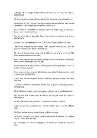 Le temps est une image de l'éternité, mais c'est aussi un ersatz de l'éternit.
SIMONE WEIL.
TG - O tempo é uma imagem da eternidade, mas também é um ersatz da Eternit.
Un critérium du réel, c'est que c'est dur et rugueux. On y trouve des joies, non de
l'agrément. Ce qui est agréable est rêverie. SIMONE WEIL.
TG - A critério da realidade é que é duro e áspero. Há alegrias, não de aprovação.
O que é bom é sonhar acordado.
C'est un grand danger que celui d'aimer Dieu comme un joueur aime le jeu.
SIMONE WEIL.
TG - Este é um grande perigo de amar a Deus como um jogador gosta de jogar.
L'amour est un signe de notre misère. Dieu ne peut aimer que soi. Nous ne
pouvons aimer qu'autre chose. SIMONE WEIL.
TG - O amor é um sinal de nossa miséria. Só Deus pode amar a si mesmo. Não
podemos amar qualquer outra coisa.
Aimer un étranger comme soi-même implique comme contrepartie: s'aimer soi-
même comme un étranger. SIMONE WEIL.
TG - Para amar um estranho como a si mesmo como retribuição implica: amar a si
mesmo como um outsider.
Aimer purement, c'est consentir à la distance, c'est adorer la distance entre soi et
ce qu'on aime. SIMONE WEIL.
O amor puro é consentir com a distância é adorar a distância entre você e o que
você ama.
Le malheur contraint à reconnaître comme réel ce qu'on ne croit pas possible.
SIMONE WEIL.
TG - O infortúnio forçado a reconhecer como real o que não se acredita possível.
Dieu ne peut être présent dans la création que sous la forme de l'absence.
SIMONE WEIL.
TG - Deus não pode estar presente na criação sob a forma de ausência.
Essayer de remédier aux fautes par l'attention et non par la volonté. SIMONE
WEIL.
TG - Tente corrigir os erros com a atenção e não por vontade.
L'attention, à son plus haut degré, est la même chose que la prière. Elle suppose
la foi et l'amour. SIMONE WEIL.
TG - A atenção ao seu mais elevado grau, é o mesmo que oração. Ela exige fé e
amor.
 