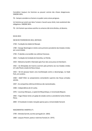 Considérer toujours les hommes au pouvoir comme des choses dangereuses.
SIMONE WEIL.
TG - Sempre considere os homens no poder como coisas perigosas.
Un homme qui serait seul dans l'univers n'aurait aucun droit, mais seulement des
obligations. SIMONE WEIL.
TG - Um homem que estava sozinho no universo não teria direitos, só deveres.
04-02-2015
EM 04 DE FEVEREIRO DE 2015, DESTACO:
1758 – Fundação da cidade de Macapá.
1789 – George Washington é eleito como primeiro presidente dos Estados Unidos
por unanimidade.
1794 – É abolida a escravidão nas colônias francesas.
1832 – Fundação do Condado de Columbia, na Flórida.
1924 – Mahatma Gandhi é libertado após ficar dois anos preso em Bombaim.
1932 – As Olimpíadas de Inverno ocorrem pela primeira vez nos Estados Unidos
em Lake Placid, estado de Nova Iorque.
1933 – 50 mil pessoas fazem uma manifestação contra o desemprego, no Hyde
Park, em Londres.
1938 – Adolf Hitler se autoproclama comandante supremo das forças armadas
alemãs.
1947 – As companhias elétricas britânicas são nacionalizadas.
1948 – Independência do Sri Lanka.
1976 – Lourenço Marques, a capital de Moçambique, é renomeada Maputo.
1992 – Hugo Chávez tenta um golpe de estado contra o presidente Carlos Andrés
Pérez.
2004 – O Facebook é criado e lançado apenas para a Universidade Harvard.
NASCIMENTOS E MORTES (*)
1799 – Almeida Garrett, escritor português (m. 1854).
1900 – Jacques Prévert, poeta e roteirista francês (m. 1977).
 
