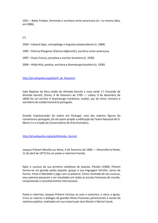 1921 – Betty Friedan, feminista e escritora norte-americana (m. na mesma data,
em 2006).
(*)
1939 – Edward Sapir, antropólogo e linguista estadunidense (n. 1884)
1995 – Patricia Plangman (Patricia Highsmith), escritora norte-americana.
1997 – Paulo Francis, jornalista e escritor brasileiro (n. 1930)
2004 – Hilda Hilst, poetisa, escritora e dramaturga brasileira (n. 1930)
http://pt.wikipedia.org/wiki/4_de_fevereiro
João Baptista da Silva Leitão de Almeida Garrett e mais tarde 1.º Visconde de
Almeida Garrett, (Porto, 4 de fevereiro de 1799 — Lisboa, 9 de dezembro de
1854) foi um escritor e dramaturgo romântico, orador, par do reino, ministro e
secretário de estado honorário português.
Grande impulsionador do teatro em Portugal, uma das maiores figuras do
romantismo português, foi ele quem propôs a edificação do Teatro Nacional de D.
Maria II e a criação do Conservatório de Arte Dramática.
http://pt.wikipedia.org/wiki/Almeida_Garrett
Jacques Prévert (Neuilly-sur-Seine, 4 de fevereiro de 1900 — Omonville-la-Petite,
11 de abril de 1977) foi um poeta e roteirista francês.
Após o sucesso da sua primeira coletânea de poesias, Paroles (1946), Prévert
tornou-se um grande poeta popular, graças à sua linguagem familiar, senso de
humor, hinos à liberdade e jogo com as palavras. Como resultado de seu sucesso,
seus poemas passaram a ser estudados em todas as escolas francesas do mundo,
conquistando o reconhecimento internacional.
Poeta e roteirista, Jacques Prévert ironizou os usos e costumes, o clero, a igreja.
Criou os roteiros e diálogos de grandes filmes franceses pertencentes à escola do
realismo poético, realizados em sua maioria por Jean Renoir e Marcel Carné.
 