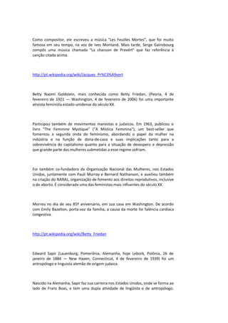 Como compositor, ele escreveu a música "Les Feuilles Mortes", que foi muito
famosa em seu tempo, na voz de Ives Montand. Mais tarde, Serge Gainsbourg
compôs uma música chamada "La chanson de Prevért" que faz referência à
canção citada acima.
http://pt.wikipedia.org/wiki/Jacques_Pr%C3%A9vert
Betty Naomi Goldstein, mais conhecida como Betty Friedan, (Peoria, 4 de
fevereiro de 1921 — Washington, 4 de fevereiro de 2006) foi uma importante
ativista feminista estado-unidense do século XX.
Participou também de movimentos marxistas e judaicos. Em 1963, publicou o
livro "The Feminine Mystique" ("A Mística Feminina"), um best-seller que
fomentou a segunda onda do feminismo, abordando o papel da mulher na
indústria e na função de dona-de-casa e suas implicações tanto para a
sobrevivência do capitalismo quanto para a situação de desespero e depressão
que grande parte das mulheres submetidas a esse regime sofriam.
Foi também co-fundadora da Organização Nacional das Mulheres, nos Estados
Unidos, juntamente com Pauli Murray e Bernard Nathanson, e auxiliou também
na criação do NARAL, organização de fomento aos direitos reprodutivos, inclusive
o do aborto. É considerada uma das feministas mais influentes do século XX.
Morreu no dia de seu 85º aniversário, em sua casa em Washington. De acordo
com Emily Bazelton, porta-voz da família, a causa da morte foi falência cardíaca
congestiva.
http://pt.wikipedia.org/wiki/Betty_Friedan
Edward Sapir (Lauenburg, Pomerânia, Alemanha, hoje Lebork, Polônia, 26 de
janeiro de 1884 — New Haven, Connecticut, 4 de fevereiro de 1939) foi um
antropólogo e linguista alemão de origem judaica.
Nascido na Alemanha, Sapir faz sua carreira nos Estados Unidos, onde se forma ao
lado de Franz Boas, e tem uma dupla atividade de lingüista e de antropólogo.
 