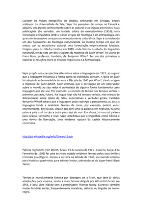 Curador do museu etnográfico de Ottawa, ensinando em Chicago, depois
professor da Universidade de Yale, Sapir fez pesquisas de campo no Canadá e
adquiriu um grande conhecimento sobre as culturas e as línguas ameríndias. Suas
publicações são variadas: um tratado crítico do evolucionismo (1916); uma
introdução à lingüística (1921); vários artigos de fonologia e de antropologia, nos
quais ele desenvolve uma postura marcadamente culturalista. Sapir é considerado
um dos fundadores da fonologia estruturalista, ao mesmo tempo em que ele
tentou dar ao relativismo cultural uma formulação empiricamente fundada.
Emigrou para os Estados Unidos em 1889, onde liderou o estudo da linguística
estrutural, tendo sido um dos criadores da Hipótese de Sapir-Whorf. Foi aluno de
Franz Boas, professor, também, de Benjamin Whorf. Foi um dos primeiros a
explorar as relações entre os estudos linguísticos e a Antropologia.
Sapir propôs uma perspectiva alternativa sobre a linguagem em 1921, ao sugerir
que a linguagem influencia a forma como os indivíduos pensam. A ideia de Sapir
foi adaptada e desenvolvida durante a Década de 1940 por Whorf, dando origem
à Hipótese de Sapir-Whorf. Sapir afirmava que a percepção de um observador
sobre o mundo ao seu redor é controlada de alguma forma fundamental pela
linguagem que ele usa. Por exemplo: o conceito de tempo nos tempos verbais –
presente, passado, futuro. Na língua hopi não há tempos verbais, mas marcas de
diferenciação sobre relato de fatos, expectativas e verdades gerais. Também
Benjamin Whorf achava que a linguagem pode restringir o pensamento, ou seja: a
linguagem funda a realidade. Nomes de cores, por exemplo, podem variar
enormemente. Em navajo, cinza e azul tem uma só palavra; em hebraico, há uma
palavra para azul do céu e outra para azul do mar. Em shona, há uma só palavra
para laranja, vermelho e roxo. Sapir acreditava que a lingüística como ciência é
uma forma de libertação, uma evidente ruptura da cadeia historicamente
construída.
http://pt.wikipedia.org/wiki/Edward_Sapir
Patricia Highsmith (Fort Worth, Texas, 19 de Janeiro de 1921 - Locarno, Suíça, 4 de
Fevereiro de 1995) foi uma escritora estado-unidense famosa pelos seus thrillers
criminais psicológicos. Iniciou a carreira na década de 1940, escrevendo roteiros
para histórias quadrinhos para editora Nedor, sobretudo as do super-herói Black
Terror.
Tornou-se mundialmente famosa por Strangers on a Train, que teve já várias
adaptações para cinema, sendo a mais famosa dirigida por Alfred Hitchcock em
1951, e pela série Ripliad com a personagem Thomas Ripley. Escreveu também
muitas histórias curtas, frequentemente macabras, satíricas ou tingidas de humor
negro.
 
