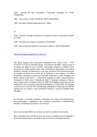 1502 – Damião de Góis, humanista e historiador português (m. 1574).
(PUBLICADA)
1882 – James Joyce, escritor irlandês (m. 1941). (PUBLICADA)
1905 – Ayn Rand, filósofa estadunidense (m. 1982).
(*)
1594 – Giovanni Pierluigi da Palestrina, compositor erudito renascentista italiano
(n. 1525)
1789 – Armand-Louis Couperin, compositor (PUBLICADA)
1970 – Bertrand Russell, filósofo e matemático inglês (n. 1872) (PUBLICADA)
http://pt.wikipedia.org/wiki/2_de_fevereiro
Ayn Rand, nascida Alisa Zinov'yevna Rosenbaum (em cirílico russo : ?????
?????????? ?????????; São Petersburgo, 2 de fevereiro de 1905 — Nova Iorque, 6
de Março de 1982) foi uma escritora, dramaturga, roteirista e filósofa norte-
americana de origem judaico-russa, mais conhecida por desenvolver um sistema
filosófico chamado de Objetivismo, e por seus romances The Fountainhead (que
foi lançado no Brasil com o título de "A Nascente" e deu origem a um filme
homónimo conhecido no Brasil por "Vontade Indômita") e Atlas Shrugged (no
Brasil, "Quem é John Galt ? " , inicialmente lançado em 1987, e posteriormente
relançado em 2010, como "A Revolta de Atlas" ). Nascida e educada na Rússia,
Rand emigrou para os Estados Unidos em 1926. Ela trabalhou como roteirista em
Hollywood e teve uma peça produzida na Broadway, em 1935-1936. Ela alcançou
a fama com seu romance The Fountainhead, publicado em 1943, que em 1957 foi
seguido por seu melhor e mais conhecido trabalho, o romance filosófico Atlas
Shrugged.
Sua filosofia e sua ficção enfatizam, sobretudo, suas noções de individualismo,
autossustentação e capitalismo. Seus romances preconizam o individualismo
filosófico e liberalismo econômico. Ela ensinava:
Que o homem deve definir seus valores e decidir suas ações à luz da razão;
Que o indivíduo tem o direito de viver por amor a si próprio, sem ser obrigado a
se sacrificar pelos outros e sem esperar que os outros se sacrifiquem por ele;
 