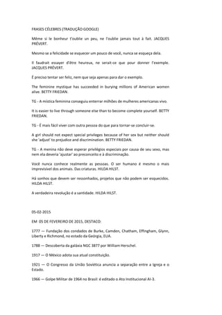 FRASES CÉLEBRES (TRADUÇÃO GOOGLE)
Même si le bonheur t'oublie un peu, ne l'oublie jamais tout à fait. JACQUES
PRÉVERT.
Mesmo se a felicidade se esquecer um pouco de você, nunca se esqueça dela.
Il faudrait essayer d’être heureux, ne serait-ce que pour donner l’exemple.
JACQUES PRÉVERT.
É preciso tentar ser feliz, nem que seja apenas para dar o exemplo.
The feminine mystique has succeeded in burying millions of American women
alive. BETTY FRIEDAN.
TG - A mística feminina conseguiu enterrar milhões de mulheres americanas vivo.
It is easier to live through someone else than to become complete yourself. BETTY
FRIEDAN.
TG - É mais fácil viver com outra pessoa do que para tornar-se concluir-se.
A girl should not expect special privileges because of her sex but neither should
she 'adjust' to prejudice and discrimination. BETTY FRIEDAN.
TG - A menina não deve esperar privilégios especiais por causa de seu sexo, mas
nem ela deveria 'ajustar' ao preconceito e à discriminação.
Você nunca conhece realmente as pessoas. O ser humano é mesmo o mais
imprevisível dos animais. Das criaturas. HILDA HILST.
Há sonhos que devem ser ressonhados, projetos que não podem ser esquecidos.
HILDA HILST.
A verdadeira revolução é a santidade. HILDA HILST.
05-02-2015
EM 05 DE FEVEREIRO DE 2015, DESTACO:
1777 — Fundação dos condados de Burke, Camden, Chatham, Effingham, Glynn,
Liberty e Richmond, no estado da Geórgia, EUA.
1788 — Descoberta da galáxia NGC 3877 por William Herschel.
1917 — O México adota sua atual constituição.
1921 — O Congresso da União Soviética anuncia a separação entre a Igreja e o
Estado.
1966 — Golpe Militar de 1964 no Brasil: é editado o Ato Institucional AI-3.
 