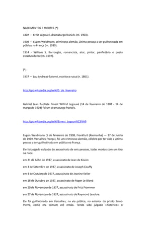 NASCIMENTOS E MORTES (*)
1807 — Ernst Legouvé, dramaturgo francês (m. 1903).
1908 — Eugen Weidmann, criminoso alemão, última pessoa a ser guilhotinada em
público na França (m. 1939).
1914 - William S. Burroughs, romancista, ator, pintor, panfletário e poeta
estadunidense (m. 1997).
(*)
1937 — Lou Andreas-Salomé, escritora russa (n. 1861).
http://pt.wikipedia.org/wiki/5_de_fevereiro
Gabriel Jean Baptiste Ernest Wilfrid Legouvé (14 de fevereiro de 1807 - 14 de
março de 1903) foi um dramaturgo francês.
http://pt.wikipedia.org/wiki/Ernest_Legouv%C3%A9
Eugen Weidmann (5 de fevereiro de 1908, Frankfurt (Alemanha) — 17 de Junho
de 1939, Versalhes França), foi um criminoso alemão, célebre por ter sido a última
pessoa a ser guilhotinada em público na França.
Ele foi julgado culpado do assassinato de seis pessoas, todas mortas com um tiro
na nuca:
em 21 de Julho de 1937, assassinato de Jean de Koven
em 3 de Setembro de 1937, assassinato de Joseph Couffy
em 4 de Outubro de 1937, assassinato de Jeanine Keller
em 16 de Outubro de 1937, assassinato de Roger Le Blond
em 20 de Novembro de 1937, assassinato de Fritz Frommer
em 27 de Novembro de 1937, assassinato de Raymond Lesobre.
Ele foi guilhotinado em Versalhes, na via pública, no exterior da prisão Saint-
Pierre, como era comum até então. Tendo sido julgado «histérico» o
 