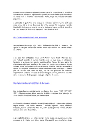 comportamento dos espectadores durante a execução, o presidente da República
Albert Lebrun convenceu o governo da época a proceder às execuções no interior
da prisão onde se encontra o condenado à morte, longe das possíveis «emoções
populares».
A utilização da guilhotina para execuções «privadas» continuou, mas cada vez
mais raras, até o 10 de Setembro de 1977, quando foi executado Hamida
Djandoubi. Finalmente, a pena de morte foi abolida na França em 30 de Setembro
de 1981. através de decreto do presidente François Mitterrand.
http://pt.wikipedia.org/wiki/Eugen_Weidmann
William Seward Burroughs II (St. Louis, 5 de fevereiro de 1914 — Lawrence, 2 de
agosto de 1997) foi um escritor, pintor e crítico social nascido nos Estados Unidos
da América.
A sua obra mais conhecida é Naked Lunch, Almoço Nu no Brasil, e Refeição Nua
em Portugal, seguida de Junkie. Grande parte de sua obra, de atmosfera
fantástica e grotesca, tem caráter autobiográfico. Apesar de fazer parte da
chamada geração beat, seus livros têm pouco em comum com o restante desses
autores, já que a linguagem utilizada provém de fluxos de consciência durante o
uso de alucinógenos. Homossexual depois da morte acidental da esposa causada
por um disparo com arma de fogo, foi um dos pioneiros da literatura
experimental, tanto no universo léxico escatológico, urbano, comum e absurdo
como no consumo de drogas para produção subjetiva de textos.
http://pt.wikipedia.org/wiki/William_S._Burroughs
Lou Andreas-Salomé, nascida Louise von Salomé (em russo: ????? ??????????
??????; São Petersburgo, 12 de fevereiro de 1861 — Gotinga, 5 de fevereiro de
1937) foi uma intelectual alemã, nascida na Rússia.
Lou Andreas-Salomé foi uma bela mulher que escandalizou a sociedade e quebrou
regras morais. Teve vários amantes. Conheceu Sigmund Freud, Friedrich
Nietzsche, Rainer Maria Rilke, Paul Rée, entre outros grandes homens. Mulher
sensível, tinha fama de sedutora.
A produção literária de Lou esteve sempre muito ligada aos seus envolvimentos
amorosos e da relação com Rainer Maria Rilke, aos 36 anos, resultaram obras
 