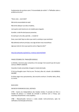 fundamentais da escritora como "A humanidade da mulher" e "Reflexões sobre o
problema do amor".
"Ouse, ouse... ouse tudo!!
Não tenha necessidade de nada!
Não tente adequar sua vida a modelos,
nem queira você mesmo ser um modelo para ninguém.
Acredite: a vida lhe dará poucos presentes.
Se você quer uma vida, aprenda... a roubá-la!
Ouse, ouse tudo! Seja na vida o que você é, aconteça o que acontecer.
Não defenda nenhum princípio, mas algo de bem mais maravilhoso:
algo que está em nós e que queima como o fogo da vida!!"
http://pt.wikipedia.org/wiki/Lou_Andreas-Salom%C3%A9
FRASES CÉLEBRES (TG: TRADUÇÃO GOOGLE)
La lâcheté, c'est de la peur consentie; et le courage n'est souvent que de la peur
vaincue. ERNEST LEGOUVÉ.
Covardia é medo consentido; Coragem é medo dominado.
If I let my thoughts roam I find no one. The best, after all, is death. LOU ANDREAS-
SALOMÉ.
Se deixo vagar meus pensamentos, não encontro nenhum. O melhor deles, afinal,
é a morte.
06-02-2015
EM 06 DE FEVEREIRO DE 2015, DESTACO:
1778 – Guerra da Independência dos Estados Unidos: É assinado em Paris o
tratado de aliança e o tratado de amizade e comércio com a França, que
reconhece oficialmente a nova república
1788 – Massachusetts torna-se o sexto estado norte-americano, após ter
ratificado a Constituição americana.
 