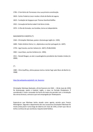 1796 – O território do Tennessee criou sua primeira constituição.
1818 – Carlos Frederico Lecor recebe o título de Barão da Laguna.
1819 – Fundação de Singapura por Thomas Stamford Raffles
1952 – Coroação da Rainha Isabel II do Reino Unido.
1974 – A ilha de Granada, nas Caraíbas, torna-se independente.
NASCIMENTOS E MORTES (*)
1564 – Christopher Marlowe, poeta e dramaturgo inglês (m. 1593).
1608 – Padre António Vieira, S.J., diplomata e escritor português (m. 1697).
1778 – Ugo Foscolo, escritor italiano (m. 1827). (PUBLICADA)
1902 – Louis Nizer, escritor britânico (m. 1994).
1911 – Ronald Reagan, ex-ator e quadragésimo presidente dos Estados Unidos (m.
2004).
(*)
1989 – Chris Gueffroy, ultima pessoa morta a tentar fugir pelo Muro de Berlim (n.
1968)
http://pt.wikipedia.org/wiki/6_de_fevereiro
Christopher Marlowe (batizado a 26 de fevereiro de 1564 — 30 de maio de 1593)
foi dramaturgo, poeta e tradutor inglês, e viveu no Período Elizabetano. É
considerado o maior renovador da forma do teatro do período com a introdução
dos versos brancos, estrutura que será empregada por Shakespeare.
Especula-se que Marlowe tenha atuado como agente secreto para Francis
Walsingham. Segundo o depoimento dos seus assassinos Christopher Marlowe foi
morto ainda jovem numa briga de taberna em maio de 1593, se bem que não se
tenha a certeza do que aconteceu naquela tarde fatídica.
 