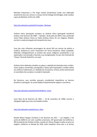 Marlowe frequentou o The King's School (Canterbury) (onde uma edificação
atualmente leva seu nome) e o Corpus Christi College (Cambridge), onde recebeu
o grau de Bachelor of Arts em 1584.
http://pt.wikipedia.org/wiki/Christopher_Marlowe
António Vieira (português europeu) ou Antônio Vieira (português brasileiro)
(Lisboa, 6 de fevereiro de 1608 — Salvador, 18 de julho de 1697), mais conhecido
como Padre António Vieira ou Padre Antônio Vieira, foi um religioso, filósofo,
escritor e orador português da Companhia de Jesus.
Uma das mais influentes personagens do século XVII em termos de política e
oratória, destacou-se como missionário em terras brasileiras. Nesta qualidade,
defendeu infatigavelmente os direitos dos povos indígenas combatendo a sua
exploração e escravização e fazendo a sua evangelização. Era por eles chamado de
"Paiaçu" (Grande Padre/Pai, em tupi).
António Vieira defendeu também os judeus, a abolição da distinção entre cristãos-
novos (judeus convertidos, perseguidos à época pela Inquisição) e cristãos-velhos
(os católicos tradicionais), e a abolição da escravatura. Criticou ainda severamente
os sacerdotes da sua época e a própria Inquisição.
Na literatura, seus sermões possuem considerável importância no barroco
brasileiro e português. As universidades frequentemente exigem a sua leitura.
http://pt.wikipedia.org/wiki/Ant%C3%B3nio_Vieira
Louis Nizer (6 de fevereiro de 1902 — 10 de novembro de 1994), escritor e
advogado inglês que viveu nos Estados Unidos.
http://pt.wikipedia.org/wiki/Louis_Nizer
Ronald Wilson Reagan (Tampico, 6 de fevereiro de 1911 — Los Angeles, 5 de
junho de 2004) foi um ator e político americano, 33º governador da Califórnia e
40º presidente dos Estados Unidos, nascido em Illinois, Reagan mudou-se para Los
Angeles, Califórnia na década de 1930, onde trabalhou como ator e se tornou
 