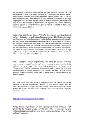 presidente da Screen Actors Guild (SAG), e porta-voz da General Electric (GE). Sua
carreira política tem suas origens durante seu trabalho para a General Eletric.
Originalmente membro do Partido Democrata, Reagan mudou para o Partido
Republicano em 1962, tendo na época 51 anos de idade, creditando tal mudança
às posições cada vez mais esquerdizantes do Partido Democrata, afirmando que
eles o havia abandonado ao deixarem de ser o partido de Thomas Jefferson,
Andrew Jackson e Grover Cleveland para se tornar o partido de Karl Marx,
Vladimir Lênin, e Josef Stálin.
Após realizar o seu famoso discurso A Time for Choosing, em apoio à candidatura
de Barry Goldwater à presidência dos Estados Unidos em 1964, Reagan tornou-se
um fenômeno no Partido Republicano, ganhando forte apoio entre os eleitores do
partido e sendo persuadido a candidatar-se ao cargo de Governador da Califórnia.
Foi eleito para o cargo dois anos depois, em 1966, e reeleito em 1970. Em 1968 e
1976, Reagan participou das primárias republicanas para escolha do candidato do
partido à presidência, sendo derrotado em ambas as oportunidades. No entanto,
em 1980, Reagan finalmente foi escolhido como candidato republicano e, logo
após, elegeu-se presidente dos Estados Unidos, tornando-se o mais velho a ser
eleito para o cargo (69 anos e 349 dias).
Como presidente, Reagan implementou uma série de ousadas iniciativas
econômicas e novas políticas. Sua política de recuperação econômica através do
estímulo à oferta (supply-side economics), popularmente conhecida como
"Reaganomics", incluiu medidas de desregulamentação e cortes de impostos,
implementadas já no seu primeiro ano de mandato em 1981, no final de seu
governo os Estados Unidos alcançaram o maior período de prosperidade em
tempos de paz.
Em 1994, cinco anos após o fim de sua presidência, ele revelou que estava
sofrendo da doença de Alzheimer. Morreu dez anos depois, com 93 anos de
idade. É considerado pelo povo americano como um dos maiores presidentes da
história dos Estados Unidos e era creditado com o renascimento do ideológico da
direita americana.
http://pt.wikipedia.org/wiki/Ronald_Reagan
Ronald Reagan, originalmente um ator e político americano, tornou-se o 40º
presidente dos Estados Unidos servindo 1981-1989. Seu mandato viu uma
restauração da prosperidade em casa, com o objetivo de alcançar a "paz através
da força" no exterior.
 