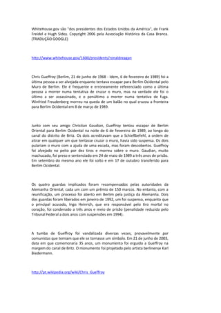 WhiteHouse.gov são "dos presidentes dos Estados Unidos da América", de Frank
Freidel e Hugh Sidey. Copyright 2006 pela Associação Histórica da Casa Branca.
(TRADUÇÃO GOOGLE)
http://www.whitehouse.gov/1600/presidents/ronaldreagan
Chris Gueffroy (Berlim, 21 de junho de 1968 - Idem, 6 de fevereiro de 1989) foi a
última pessoa a ser alvejada enquanto tentava escapar para Berlim Ocidental pelo
Muro de Berlim. Ele é frequente e erroneamente referenciado como a última
pessoa a morrer numa tentativa de cruzar o muro, mas na verdade ele foi o
último a ser assassinado, e o penúltimo a morrer numa tentativa de fuga.
Winfried Freudenberg morreu na queda de um balão no qual cruzou a fronteira
para Berlim Ocidental em 8 de março de 1989.
Junto com seu amigo Christian Gaudian, Gueffroy tentou escapar de Berlim
Oriental para Berlim Ocidental na noite de 6 de fevereiro de 1989, ao longo do
canal do distrito de Britz. Os dois acreditavam que a Schießbefehl, a ordem de
atirar em qualquer um que tentasse cruzar o muro, havia sido suspensa. Os dois
pulariam o muro com a ajuda de uma escada, mas foram descobertos. Gueffroy
foi alvejado no peito por dez tiros e morreu sobre o muro. Gaudian, muito
machucado, foi preso e sentenciado em 24 de maio de 1989 a três anos de prisão.
Em setembro do mesmo ano ele foi solto e em 17 de outubro transferido para
Berlim Ocidental.
Os quatro guardas implicados foram recompensados pelas autoridades da
Alemanha Oriental, cada um com um prêmio de 150 marcos. No entanto, com a
reunificação, um processo foi aberto em Berlim pela justiça da Alemanha. Dois
dos guardas foram liberados em janeiro de 1992, um foi suspenso, enquanto que
o principal acusado, Ingo Heinrich, que era responsável pelo tiro mortal no
coração, foi condenado a três anos e meio de prisão (penalidade reduzida pelo
Tribunal Federal a dois anos com suspensões em 1994).
A tumba de Gueffroy foi vandalizada diversas vezes, provavelmente por
comunistas que temiam que ele se tornasse um símbolo. Em 21 de junho de 2003,
data em que comemoraria 35 anos, um monumento foi erguido a Gueffroy na
margem do canal de Britz. O monumento foi projetado pelo artista berlinense Karl
Biedermann.
http://pt.wikipedia.org/wiki/Chris_Gueffroy
 