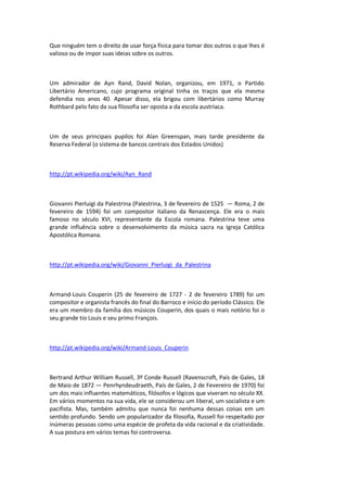 Que ninguém tem o direito de usar força física para tomar dos outros o que lhes é
valioso ou de impor suas ideias sobre os outros.
Um admirador de Ayn Rand, David Nolan, organizou, em 1971, o Partido
Libertário Americano, cujo programa original tinha os traços que ela mesma
defendia nos anos 40. Apesar disso, ela brigou com libertários como Murray
Rothbard pelo fato da sua filosofia ser oposta a da escola austríaca.
Um de seus principais pupilos foi Alan Greenspan, mais tarde presidente da
Reserva Federal (o sistema de bancos centrais dos Estados Unidos)
http://pt.wikipedia.org/wiki/Ayn_Rand
Giovanni Pierluigi da Palestrina (Palestrina, 3 de fevereiro de 1525 — Roma, 2 de
fevereiro de 1594) foi um compositor italiano da Renascença. Ele era o mais
famoso no século XVI, representante da Escola romana. Palestrina teve uma
grande influência sobre o desenvolvimento da música sacra na Igreja Católica
Apostólica Romana.
http://pt.wikipedia.org/wiki/Giovanni_Pierluigi_da_Palestrina
Armand-Louis Couperin (25 de fevereiro de 1727 - 2 de fevereiro 1789) foi um
compositor e organista francês do final do Barroco e início do período Clássico. Ele
era um membro da família dos músicos Couperin, dos quais o mais notório foi o
seu grande tio Louis e seu primo François.
http://pt.wikipedia.org/wiki/Armand-Louis_Couperin
Bertrand Arthur William Russell, 3º Conde Russell (Ravenscroft, País de Gales, 18
de Maio de 1872 — Penrhyndeudraeth, País de Gales, 2 de Fevereiro de 1970) foi
um dos mais influentes matemáticos, filósofos e lógicos que viveram no século XX.
Em vários momentos na sua vida, ele se considerou um liberal, um socialista e um
pacifista. Mas, também admitiu que nunca foi nenhuma dessas coisas em um
sentido profundo. Sendo um popularizador da filosofia, Russell foi respeitado por
inúmeras pessoas como uma espécie de profeta da vida racional e da criatividade.
A sua postura em vários temas foi controversa.
 
