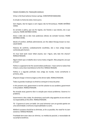 FRASES CÉLEBRES (TG: TRADUÇÃO GOOGLE)
Virtue is the fount whence honour springs. CHRISTOPHER MARLOWE.
A virtude é a fonte de onde a honra jorra.
Sem Angola, não há negros e sem negros não há Pernambuco. PADRE ANTÔNIO
VIERIA.
Se servistes à pátria, que vos foi ingrata, vós fizestes o que devíeis, ela o que
costuma. PADRE ANTÔNIO VIEIRA.
Amor e ódio são os dois mais poderosos afectos da vontade humana. PADRE
ANTÔNIO VIEIRA.
Words of comfort, skillfully administered, are the oldest therapy known to man.
LOUIS NIZER.
Palavras de conforto, cuidadosamente escolhidas, são a mais antiga terapia
conhecida pelo homem.
It's true hard work never killed anyone, but I figure, why take the chance?
RONALD REAGAN.
Alguns dizem que o trabalho duro nunca matou ninguém. Mas pergunto: pra que
arriscar?
Politics is supposed to be the second oldest profession. I have come to realize that
it bears a very close resemblance to the first. RONALD REAGAN.
Política é a segunda profissão mais antiga do mundo, muito semelhante à
primeira, aliás.
All great change in America begins at the dinner table. RONALD REAGAN.
Todas as grandes mudanças na América começam à mesa de jantar.
In this present crisis, government is not the solution to our problem; government
is the problem. RONALD REAGAN.
Na situação atual, governo não é a solução para nossos problemas. Governo é o
problema.
Government is like a baby. An alimentary canal with a big appetite at one end and
no responsibility at the other. RONALD REAGAN.
TG - O governo é como um bebê. Um canal alimentar com um grande apetite em
uma extremidade e nenhuma responsabilidade na outra.
Welfare's purpose should be to eliminate, as far as possible, the need for its own
existence. RONALD REAGAN.
Finalidade bem-estar deve ser eliminar, na medida do possível, a necessidade de
sua própria existência.
 