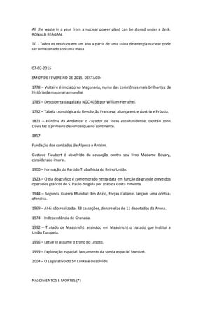 All the waste in a year from a nuclear power plant can be stored under a desk.
RONALD REAGAN.
TG - Todos os resíduos em um ano a partir de uma usina de energia nuclear pode
ser armazenado sob uma mesa.
07-02-2015
EM 07 DE FEVEREIRO DE 2015, DESTACO:
1778 – Voltaire é iniciado na Maçonaria, numa das cerimônias mais brilhantes da
história da maçonaria mundial
1785 – Descoberta da galáxia NGC 4038 por William Herschel.
1792 – Tabela cronológica da Revolução Francesa: aliança entre Áustria e Prússia.
1821 – História da Antártica: o caçador de focas estadunidense, capitão John
Davis faz o primeiro desembarque no continente.
1857
Fundação dos condados de Alpena e Antrim.
Gustave Flaubert é absolvido da acusação contra seu livro Madame Bovary,
considerado imoral.
1900 – Formação do Partido Trabalhista do Reino Unido.
1923 – O dia do gráfico é comemorado nesta data em função da grande greve dos
operários gráficos de S. Paulo dirigida por João da Costa Pimenta.
1944 – Segunda Guerra Mundial: Em Anzio, forças italianas lançam uma contra-
ofensiva.
1969 – AI-6: são realizadas 33 cassações, dentre elas de 11 deputados da Arena.
1974 – Independência de Granada.
1992 – Tratado de Maastricht: assinado em Maastricht o tratado que institui a
União Europeia.
1996 – Letsie III assume o trono do Lesoto.
1999 – Exploração espacial: lançamento da sonda espacial Stardust.
2004 – O Legislativo do Sri Lanka é dissolvido.
NASCIMENTOS E MORTES (*)
 